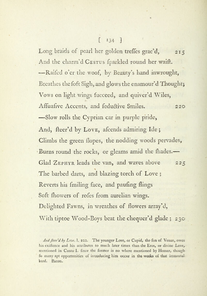 215 Long braids of pearl her golden trefies grac’d, And the charm’d Cestus fparkled round her waift. —-Raifed o’er the Vvoof, by Beauty’s hand inwrought, Breathes thefoft Sigh, and glows the enamour’d Thought; Vows on light wings fucceed, and quiver’d Wiles, Affuafive Accents, and feductive Smiles* 220 —Slow rolls the Cyprian car in purple pride, And, fleer’d by Love, afcends admiring Ide ; Climbs the green dopes, the nodding woods pervades, •Burns round the rocks, or gleams amid the fliades.— Glad Zephyr leads the van, and waves above 225 The barbed darts, and blazing torch of Love ; Reverts his fmiling face, and paufing flings Soft fhowers of rofes from aurelian wings* Delighted Fawns, in wreathes of flowers array’d. With tiptoe Wood-Boys beat the chequer’d glade ; 230 AndpeerA hy Love. 1. 222. The younger Love, or Cupid, the fon of Venus, owes his exigence and his attributes to much later times than the Eros, or divine Love,- mentioned in Canto I. fince the former is no where mentioned by Homer, thought fo many apt opportunities of introducing him occur in the works of that immortal bard. Bacon,