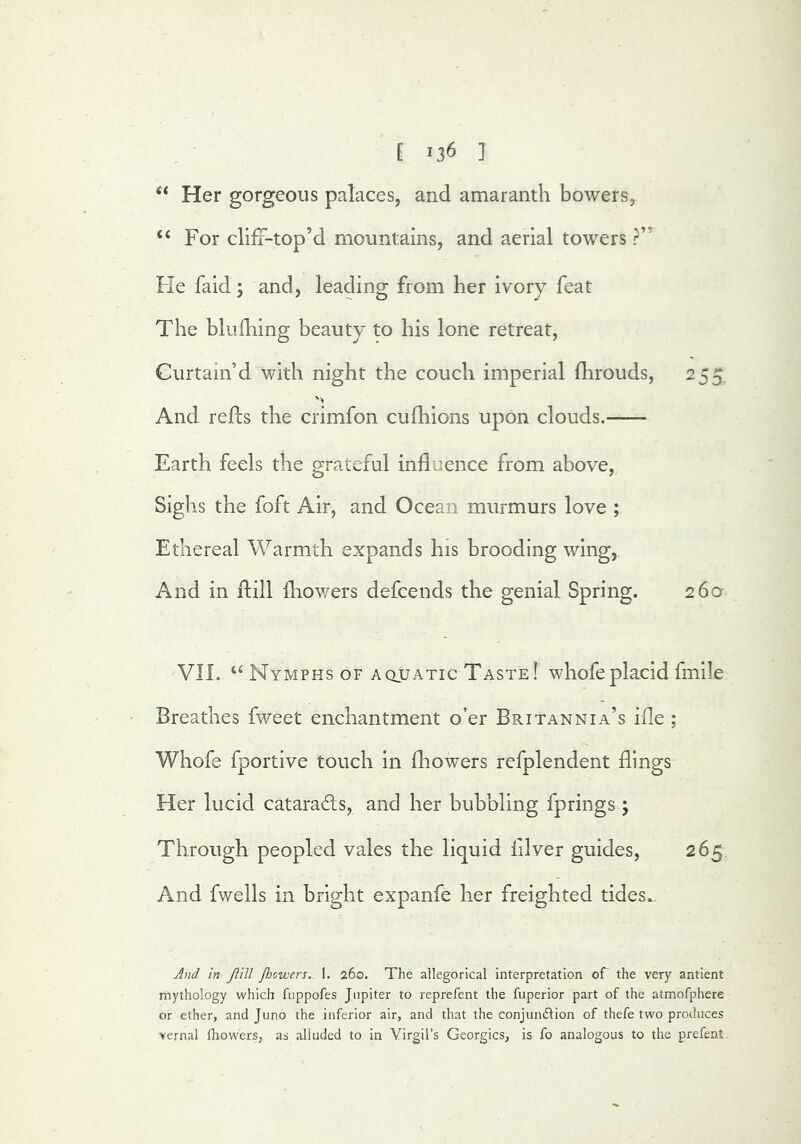 Her gorgeous palaces, and amaranth bowers, “ For clifT-top’d mountains, and aerial towers ?” Fie faid; and, leading from her ivory feat The blufhing beauty to bis lone retreat, Curtain’d with night the couch imperial fhrouds, 255 And refEs the crimfon cufhions upon clouds. Earth feels the grateful influence from above. Sighs the foft Air, and Ocean murmurs love ; Ethereal Warmth expands his brooding wing, And in ftill fliov/ers defcends the genial Spring. 260 VIL “ Nymphs of aquatic Taste I whofe placid fmile Breathes fweet enchantment o’er Britannia’s iile ; Whofe fportive touch in (bowers refplendent flings Her lucid cataracts, and her bubbling fprings; Through peopled vales the liquid (ilver guides, 265 And fwells in bright expanfe her freighted tides.. And In Jtlll Jhovjers.. 1, 260. The allegorical interpretation oT the very antlent mythology which fuppofes Jupiter to reprefent the fuperior part of the atmofphere or ether, and Juno the inferior air, and that the conjundlion of thefe two produces vernal fhow'ers, as alluded to in Virgil’s Georgies, is fo analogous to the prefent.