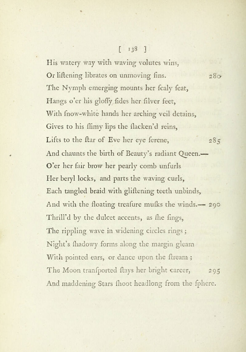 [ '38 ] His watery way with waving volutes wins, Or liflening librates on unmoving fins. 280- The Nymph emerging mounts her fcaly feat, Hangs o’er his glolTy fides her filver feet, With fnow-white hands her arching veil detains, Gives to his flimy lips the flacken’d reins, Lifts to the flar of Eve her eye ferene, 285 And chaunts the hirth of Beauty’s radiant Queen.— O’er her fair brow her pearly comb unfurls Her beryl locks, and parts the waving curls, Each tangled braid with gliflening teeth unbinds, I And with the floating treafure mufks the winds.— 290 Thrill’d by the dulcet accents, as die fings. The rippling wave in widening circles rings j Night’s iliadowy forms along the margin gleam With pointed ears, or dance upon the flream ; The Moon tranfported days her bright career, 295 And maddening Stars fhoot headlong from the fphere.