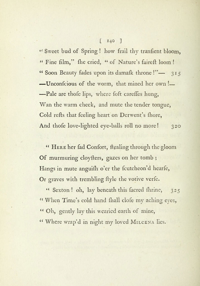 Sweet bud of Spring ! how frail thy tranhent bloom, Fine film,” fhe cried, ‘‘ of Nature’s fairefi: loom ! “ Soon Beauty fades upon its damalk throne !”— 315 —Unconfcious of the worm, that mined her own !— —Pale are thofe lips, where foft carefiTes hung, Wan the warm cheek, and mute the tender tongue, Cold refts that feeling heart on Derwent’s fiiore. And thofe love-lighted eye-balls roll no more! 320 ‘‘ Here her fad Confort, ftealing through the gloom Of murmuring cloyfters, gazes on her tomb ; Hangs in mute anguifli o’er the fcutcheon’d hearfe,. Or graves with trembling fiiyle the votive verfe. Sexton! oh, lay beneath this facred fhrine, 325 When Time’s cold hand fliall clofe my aching eyes, “ Oh, gently lay this wearied earth of mine, “ Where wrap’d in night my loved Milcena lies.