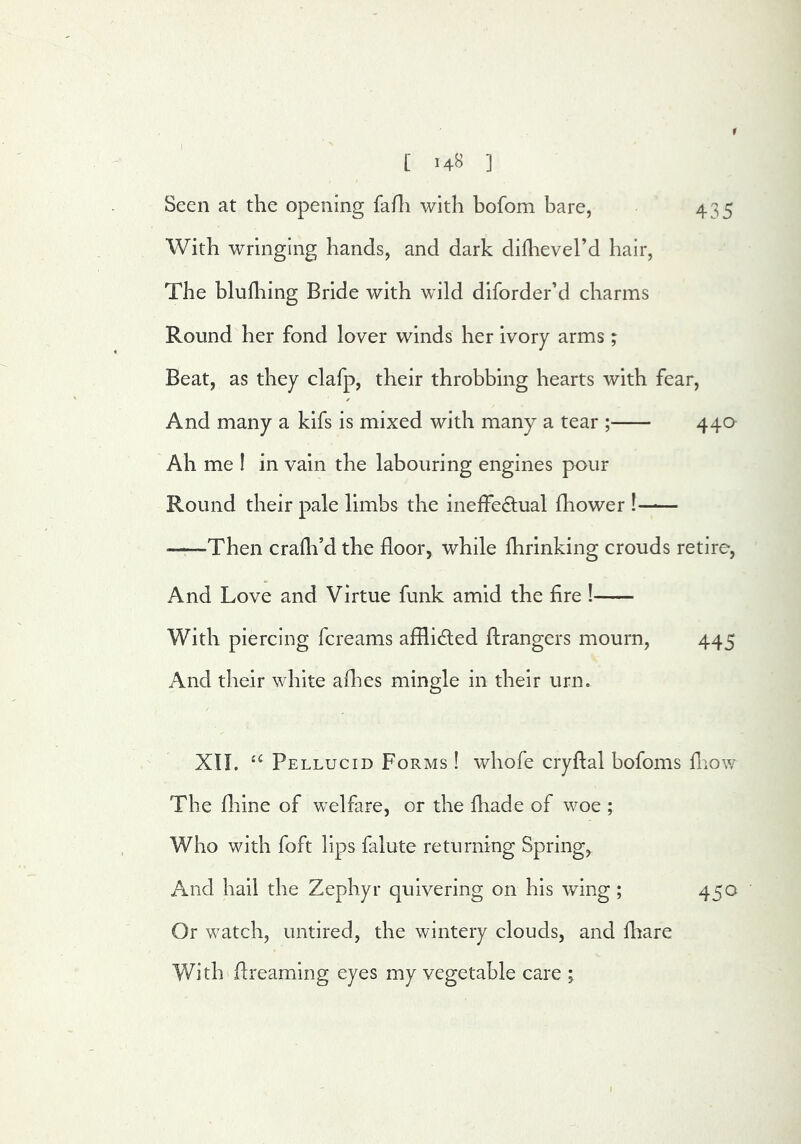 Seen at the opening fafli with bofom bare, 435 With wringing hands, and dark diflievel’d hair. The blufhing Bride with wild dlforder’d charms Round her fond lover winds her ivory arms; Beat, as they clafp, their throbbing hearts with fear. And many a kifs is mixed with many a tear ; 44a Ah me I in vain the labouring engines pour Round their pale limbs the inelfeOiual fhower ! ——-Then cradl’d the floor, while flirinking crouds retire, And Love and Virtue funk amid the fire ! With piercing fcreams afflided ftrangers mourn, 445 And their white allies mingle in their urn. XII. Pellucid Forms ! whofe cryftal bofoms fnow The fliine of welfare, or the diade of woe ; Who with foft lips falute returning Spring, And hall the Zephyr quivering on his wing; 450 Or watch, untired, the wintery clouds, and diare With flreaming eyes my vegetable care ; j