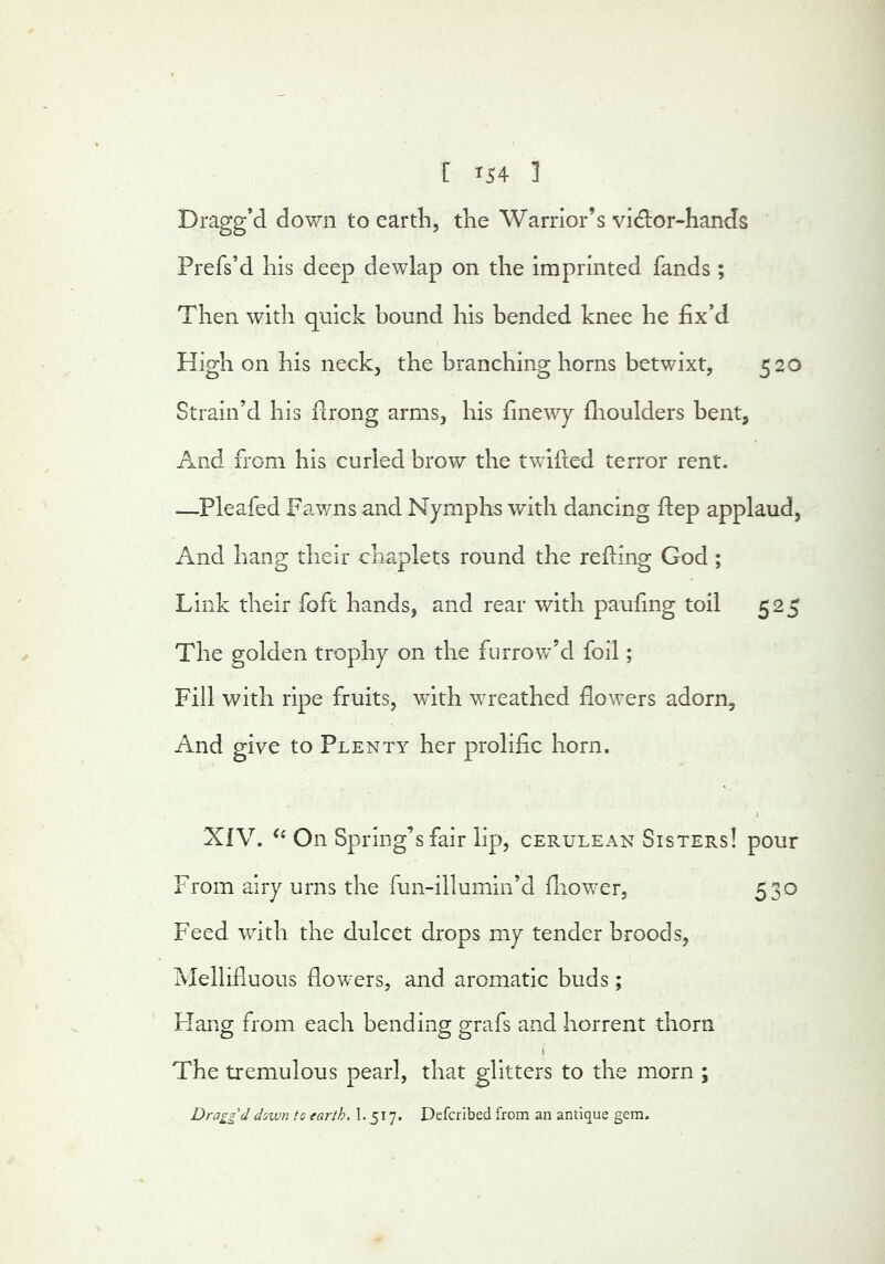 Dragg’d down to earth, the Warrior’s vid:or-hands Prefs’d his deep dewlap on the Imprinted fands ; Then with quick bound his bended knee he fix’d High on his neck, the branching horns betwixt, 520 Strain’d his llrong arms, his finewy flioulders bent, And from his curled brow the twilled terror rent. —Pleafed Fawns and Nymphs with dancing Hep applaud, And hang their chaplets round the relling God; Link their loft hands, and rear with paufing toil 525 The golden trophy on the furrow’d foil; Fill with ripe fruits, with wreathed flowers adorn. And give to Plenty her prolific horn. i XIV. On Spring’s fair lip, cerulean Sisters! pour From airy urns the fun-illumin’d fliower, 530 Feed with the dulcet drops my tender broods, Mellifluous flowers, and aromatic buds; Flang from each bending grafs and horrent thorn t The tremulous pearl, that glitters to the morn ; Dragg'd doivn to earth. 1.517. Defcribed from an antique gem.