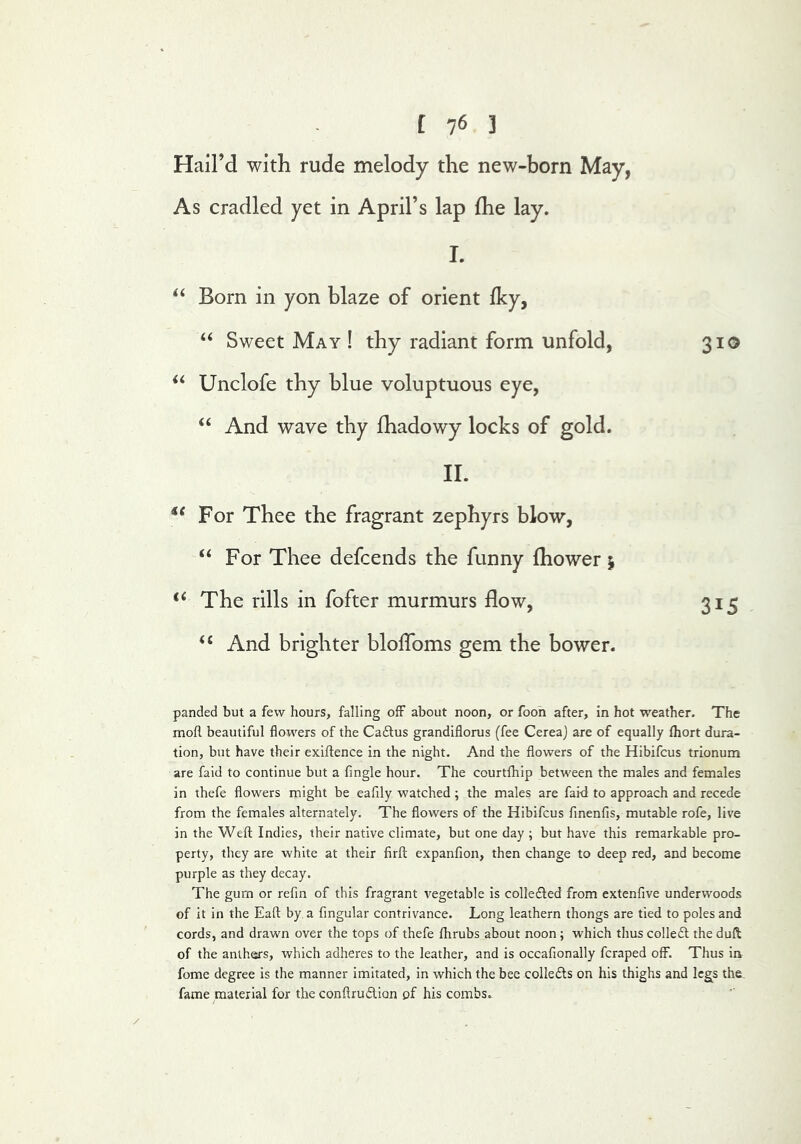 Hail’d with rude melody the new-born May, As cradled yet in April’s lap fhe lay. I. ‘‘ Born in yon blaze of orient Iky, ‘‘ Sweet May ! thy radiant form unfold, 310 Unclofe thy blue voluptuous eye, “ And wave thy fhadowy locks of gold. II. For Thee the fragrant zephyrs blow, “ For Thee defcends the funny Ihower 5 ‘‘ The rills in fofter murmurs flow, 315 ‘‘ And brighter bloflbms gem the bower- panded but a few hours, falling off about noon, or foon after, in hot weather. The mofl beautiful flowers of the Cadtus grandiflorus (fee Cereaj are of equally fliort dura- tion, but have their exiftence in the night. And the flowers of the Hibifcus trionum are faid to continue but a Angle hour. The courtfhip between the males and females in thefe flowers might be eafily watched ; the males are fai-d to approach and recede from the females alternately. The flowers of the Hibifcus fmenfis, mutable rofe, live in the Wefl: Indies, their native climate, but one day ; but have this remarkable pro- perty, they are white at their firft expanfion, then change to deep red, and become purple as they decay. The gum or refm of this fragrant vegetable is collefted from extenfive underwoods of it in the Eafl: by a Angular contrivance. Long leathern thongs are tied to poles and cords, and drawn over the tops of thefe fhrubs about noon; which thus colledl the duft of the anthers, which adheres to the leather, and is occaAonally fcraped off. Thus in fome degree is the manner imitated, in which the bee colledls on his thighs and legs the. fame material for the conftrudion pf his combs. i