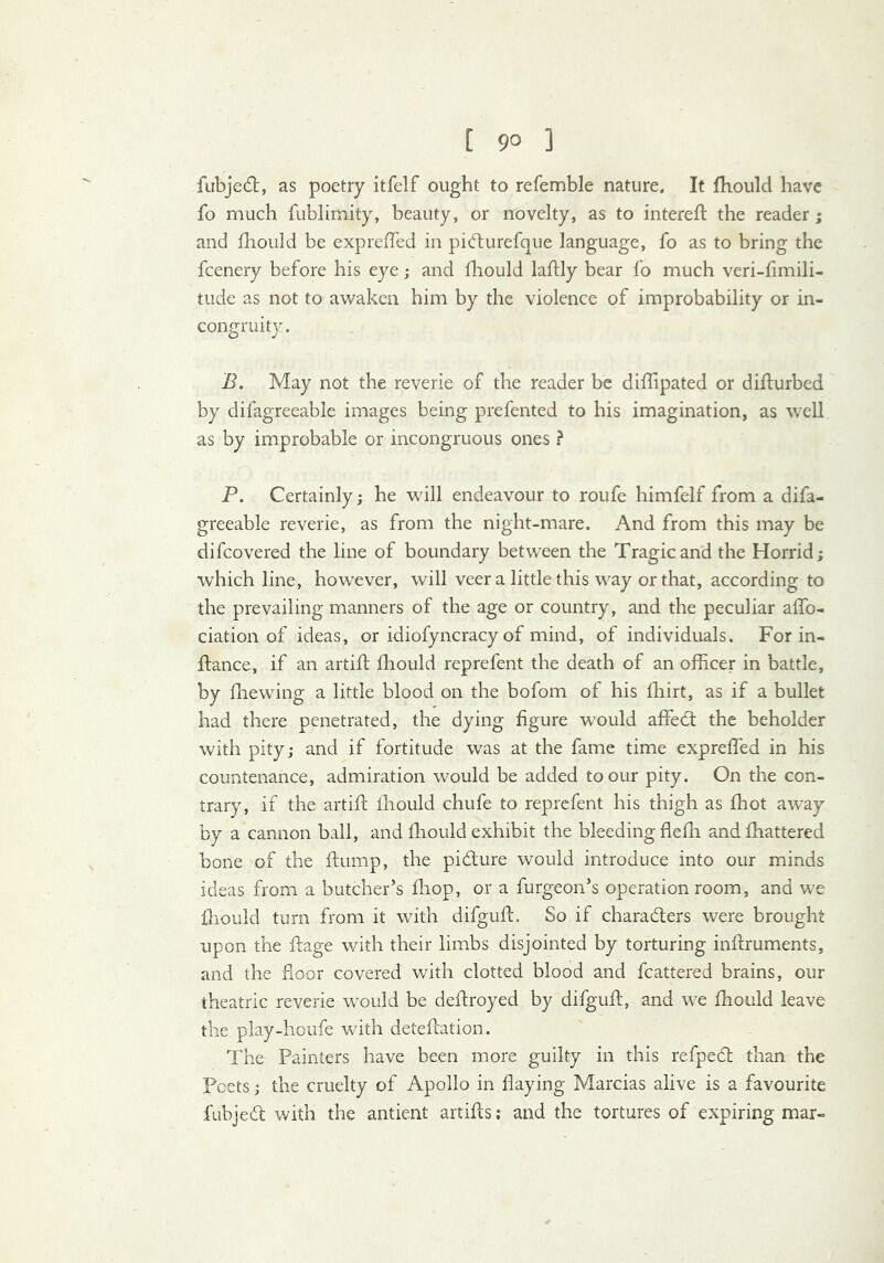 [ 9° ] fubjed:, as poetry itfelf ought to refemble nature. It fhould have fo much fublimity, beauty, or novelty, as to interefl the reader ; and Ihould be exprelTed in pidurefque language, fo as to bring the fcenery before his eye; and fliould laftly bear fo much veri-fimili- tude as not to awaken him by the violence of improbability or in- congruity. B. May not the reverie of the reader be diflipated or diflurbed by difagreeable images being prefented to his imagination, as well as by improbable or incongruous ones ? P. Certainly; he will endeavour to roufe himfelf from a difa- greeable reverie, as from the night-mare. And from this may be difcovered the line of boundary between the Tragic and the Horrid; which line, however, will veer a little this way or that, according to the prevailing manners of the age or country, and the peculiar alfo- ciation of ideas, or idiofyncracy of mind, of individuals. For in- ftance, if an artift fliould reprefent the death of an officer in battle, by fliewing a little blood on the bofom of his fhirt, as if a bullet had there penetrated, the dying figure would affed; the beholder with pity; and if fortitude was at the fame time expreffed in his countenance, admiration would be added to our pity. On the con- trary, if the artift fhould chufe to reprefent his thigh as ffiot away by a camion ball, and fliould exhibit the bleeding flefli andfhattered bone of the ftump, the pidlure would introduce into our minds ideas from a butcher’s fliop, or a furgeon’s operation room, and we fliould turn from it with difguft. So if charaders were brought upon the ftage with their limbs disjointed by torturing iiiftruments, and the floor covered with clotted blood and fcattered brains, our theatric reverie would be deftroyed by difguft, and we fhould leave the play-houfe with detefliation. The Painters have been more guilty in this refped than the Poets; the cruelty of Apollo in flaying Marcias alive is a favourite fiibjed with the antient artifts; and the tortures of expiring mar-