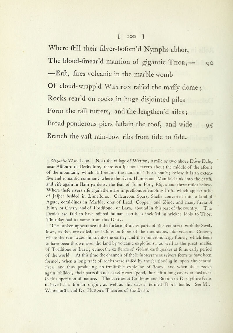 Where ftill their hlver-bofom’d Nymphs abhor, The blood-fmear’d manfion of gigantic Thor,— —Erft, fires volcanic in the marble womb Of cloud-wrapp’d Wetton raifed the maffy dome ; Rocks rear’d on rocks in huge disjointed piles Form the tall turrets, and the lengthen’d ailes ; Broad ponderous piers fuftain the roof, and wide Branch the vafl: rain-bow ribs from fide to fide. Gigantic Thor. 1. 90. Near the village of Wetton, a mile or two above Dove-Dale, near Afhbiirn in Derbyfliire, there is a fpacious cavern about the middle of the afeent of the mountain, which ftill retains the name of Thor’s houfe; below it is an exten- five and romantic common, where the rivers Hamps and Manifold fink into the earth, and rife again in liam gardens, the feat of John Port, Efq. about three miles below. Where thefe rivers rife again there are iinprefiions refembling Fifii, which appear to be of Jafper bedded in Limefione. Calcareous Spars, Shells converted into a kind of Agate, coral-lines in Marble, ores of Lead, Copper, and Zinc, and many ftrata of Flint, or Chert, and of Toadftone, or Lava, abound in this part of the country. The Druids are faid to have offered human facrifices inclofed in wicker idols to Thor. Thurfday had its name from this Deity. The broken appearance of thefurface of many parts of this country; with the Swal- lows, as they are called, or bafons on fome of the mountains, like volcanic Craters, where the rain-water finks into the earth ; and the numerous large ftones, vrhich feeni to have been thrown over the land by volcanic explofions ; as v/ell as the great maffes of Toadfione or Lava ; evince the exiftence of violent earthquakes at fome early period of the w'orld, At this time the channels of thefe fubterraneous rivers feem to have been formed, when a long tra£l of rocks were raifed by the fea flowing in upon the central fires, and thus producing an irrefiftible explofion of fleam ; and when thefe rocks again fubfided, tlieir parts did not exaiily correfpond, but left a long cavity arched over in this operation of nature. The cavities at Caflleton and Buxton in Derbyfliire feein to have had a fimilar origin, as well as this cavern termed Thor’s houfe. See Mr. Whitehurfl’s and Dr. Hutton’s Theories of the Earth.