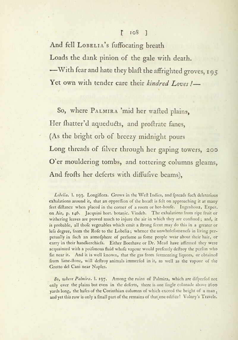 And fell Lobelia’s fuffocating breath Loads the dank pinion of the gale with death. ■—With fear and hate they blafl; the affrighted groves, 195 Yet own with tender care their kindred Loves !— So, where Palmira ’mid her wafted plains, Her fliatter’d aqueduds, and proftrate fanes, (As the bright orb of breezy midnight pours Long threads of ftlver through her gaping towers, 200 O’er mouldering tombs, and tottering columns gleams. And frofts her deferts with diffuftve beams). Lobelia. 1. 193. Longiflora. Grows In the Weft Indies, and fpreads fuch deleterious exhalations around it, that an oppreffion of the bread is felt on approaching it at many feet diftance when placed in the corner of a room or hot-houfe. Ingenhouz, Exper. on Air, p. 146. Jacquini hort. botanic. Vindeb. The exhalations from ripe fruit or withering leaves are proved much to injure the air in w'hich they are confined; and, it is probable, all thofe vegetables which emit a ftrong fcent may do this in a greater or lefs degree, from the Rofe to the Lobelia ; whence the unwholefomenefs in living per- petually in fuch an atmofphere of perfume as fome people wear about their hair, or carry in their handkerchiefs. Either Boerhave or Dr. Mead have affirmed they were acquainted with a poifonous fluid whofe vapour would prefently deftroy the perfon who fat near it. And it is well known, that the gas from fermenting liquors, or obtained from lime-ftone, will deftroy animals immerfed in It, as well as the vapour of the Grotto del Cani near Naples. So, where Palmira. 1, jqy. Among the ruins of Palmira, which are difperfed not only over the plains but even In the deferts, there is one Angle colonade above 2600 yards long, the bafes of the Corinthian columns of which exceed the height of a man . and yet this row is only a fmall part of the remains of thaf one edifice! Volney’s Travels.