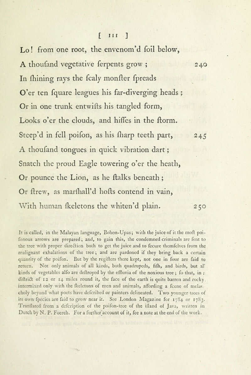 Lo! from one root, the envenom’d foil below, A thoufand vegetative ferpents grow ; 240 In fhining rays the fcaly monfler fpreads O’ er ten fquare leagues his far-diverging heads ; Or in one trunk entwiifs his tangled form, Looks o’er the clouds, and hilfes in the florm. Steep’d in fell poifon, as his fliarp teeth part, 245 A thoufand tongues in quick vibration dart; Snatch the proud Eagle towering o’er the heath, Or pounce the Lion, as he ftalks beneath ; Or fcrew, as marfhall’d hofls contend in vain, With human fkeletons the whiten’d plain» 250 It is called, in the Malayan language, Bohon-Upas; with the juice of it the mod: poi- fonous arrows are prepared; and, to gain this, the condemned criminals are fent to the tree with proper dire(51;ion both to get the juice and to fecure themfelves from the malignant exhalations of the tree ; and are pardoned if they bring back a certain quantity of the poifon. But by the regiflers there kept, not one in four are faid to return. Not only animals of all kinds, both quadrupeds, fifh, and birds, but aU kinds of vegetables alfo are deftroyed by the effluvia of the noxious tree ; fo that, in r diftricl of I2 or 14 miles round it, the face of the earth is quite barren and rocky intermixed only with the fkeletons of men and animals, affording a fcene of melai. choly beyond what poets have defcribed or painters delineated. Two younger trees of its own fpecies arc faid to grow near it. See London Magazine for 1784 or 1783. Tranflated from a defcription of the poifon-tree of the ifland of Java, written in Dutch by N, P. Foereh. For a furtherjaccount of it, fee a note at the end of the work..