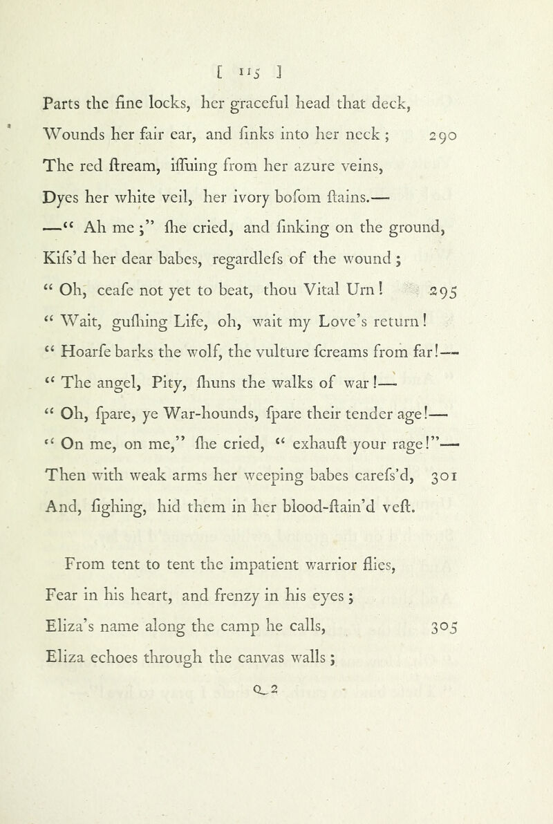 [ 1^5 ] Parts the fine locks, her graceful head that deck, Wounds her fair ear, and finks into her neck ; 290 The red ftream, iffuing from her azure veins, Dyes her white veil, her ivory hofom ftains.— —Ah me flie cried, and finking on the ground, Kifs’d her dear babes, regardlefs of the wound; “ Oh, ceafe not yet to beat, thou Vital Urn! 295 ‘‘ Wait, gufliing Life, oh, w^ait my Love’s return! ‘‘ Hoarfe barks the wolf, the vulture fcreams from far!-- ‘‘The angel, Pity, fiiuns the walks of war I— “ Oh, fpare, ye War-hounds, fpare their tender age!^— “ On me, on me,” fhe cried, “ exhaufi; your rage!”— Then wdth weak arms her weeping babes carefs’d, 301 And, fighlng, hid them in her blood-fiain’d vefii. From tent to tent the impatient warrior flies. Fear in his heart, and frenzy in his eyes ; Eliza’s name along the eamp he calls, 305 Eliza echoes through the canvas walls; 0,2