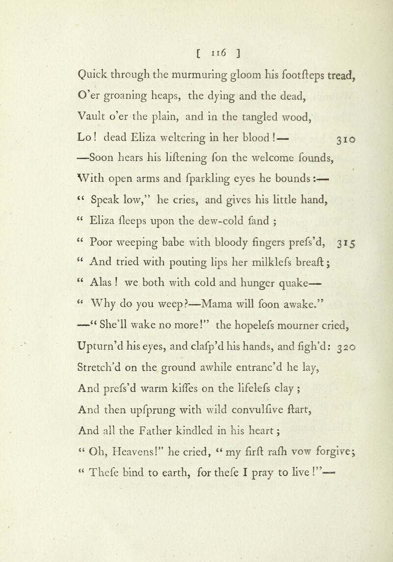 Quick through the murmuring gloom his footfteps tread, O’er groaning heaps, the dying and the dead, Vault o’er the plain, and in the tangled wood,' Lo ! dead Eliza weltering in her blood !— 310 —Soon hears his liftening fon the welcome founds, With open arms and fparkling eyes he bounds “ Speak low,” he cries, and gives his little hand, Eliza deeps upon the dew-cold fand ; Poor weeping babe with bloody fingers prefs’d, 315 And tried with pouting lips her milklefs breaft; Alas ! we both with cold and hunger quake— Why do you weep?—Mama will foon awake.” —“ She’ll wake no more!” the hopelefs mourner cried. Upturn’d his eyes, and clafp’d his hands, and figh’d: 320 Stretch’d on the ground awhile entranc’d he lay, And prefs’d warm kiffes on the lifelefs clay; And then upfprung with wild convulfive ftart, And all the Father kindled in his heart; Oh, Heavens!” he cried, ‘‘ my firfi; rafh vow forgive; Thefe bind to earth, for thefe I pray to live !”-=-