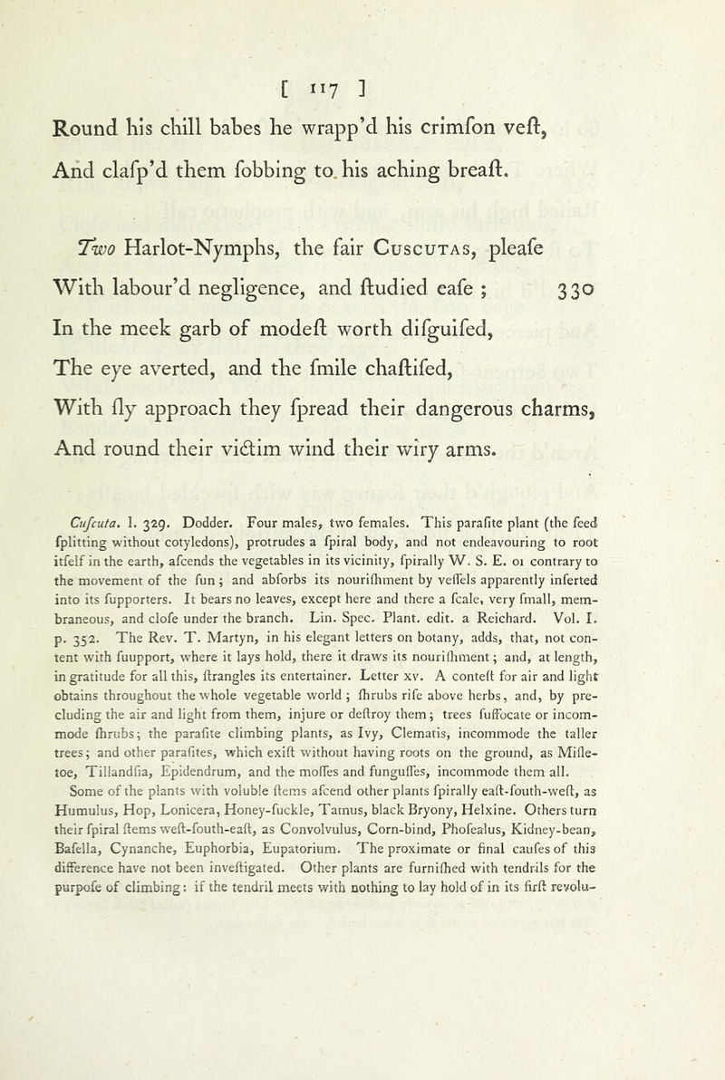 Round his chill bahes he wrapp’d his crimfon veft, And clafp’d them fobbing to. his aching breaft. Two Harlot-Nymphs, the fair Cuscutas, pleafe With labour’d negligence, and ftudied eafe ; 330 In the meek garb of modeft worth difguifed, The eye averted, and the fmile chafliifed, With fly approach they fpread their dangerous charms, And round their victim wind their wiry arms. Cujcuta. 1. 329. Dodder. Four males, two females. This parafite plant (the feed fplitting without cotyledons), protrudes a fpiral body, and not endeavouring to root itfelf in the earth, afcends the vegetables in its vicinity, fpirally W. S. E. oi contrary to the movement of the fun; and abforbs its nourifhment by velfels apparently inferted into its fupporters. It bears no leaves, except here and there a fcale, very fmall, mem- braneous, and clofe under the branch. Lin. Spec. Plant, edit, a Reichard. Vol. I. p. 352. The Rev. T. Martyn, in his elegant letters on botany, adds, that, not con- tent with fuupport, where it lays hold, there it draws its nourifliment; and, at length, in gratitude for all this, ftrangles its entertainer. Letter xv. A contelt for air and light obtains throughout the whole vegetable world ; fhrubs rife above herbs, and, by pre- cluding the air and light from them, injure or deftroy them; trees fuffocate or incom- mode fhrubs; the parafite climbing plants, as Ivy, Clematis, incommode the taller trees; and other parafites, which exift without having roots on the ground, as Mifie- toe, Tillandfia, Epidendrum, and the mofies and fungufles, incommode them all. Some of tEe plants with voluble ftems afcend other plants fpirally eaft-fouth-weft, as Humulus, Hop, Lonicera, Honey-fuckle, Tarnus, black Bryony, Helxine. Others turn: their fpiral ftems weft-fouth-eaft, as Convolvulus, Corn-bind, Phofealus, Kidney-bean, Bafella, Cynanche, Euphorbia, Eupatorium. The proximate or final caufes of this difference have not been inveftigated. Other plants are furnifhed with tendrils for the purpofe of climbing: if the tendril meets with nothing to lay hold of in its firft revolu-