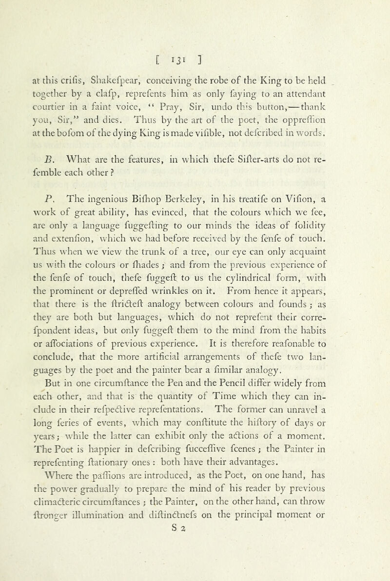 [ IJI ] at this crilis, Sbakefpear, conceiving the robe of the King to be held together by a clafp, reprefents him as only faying to an attendant courtier in a faint voice, “ Pray, Sir, undo this button, — thank you. Sir,” and dies. Thus by the art of the poet, the oppreffion at the bofom of the dying King is made vilible, not defcribed in words. B. What are the features, in which thefe Sifter-arts do not re- femble each other ? P. The ingenious Bifhop Berkeley, in his treatife on Vifion, a work of great ability, has evinced, that the colours which we fee, are only a language fuggefting to our minds the ideas of folidity and extenfion, which we had before received by the fenfe of touch. Thus when we view the trunk of a tree, our eye can only acquaint us with the colours or ftiades; and from the previous experience of the fenfe of touch, thefe fuggeft to us the cylindrical form, with the prominent or depreffed wrinkles on it. From hence it appears, that there is the ftridleft analogy between colours and founds; as they are both but languages, which do not reprefent their corre- fpondent ideas, but only fuggeft them to the mind from the habits or aftbciations of previous experience. It is therefore reafonable to conclude, that the more artificial arrangements of thefe two lan- guages by the poet and the painter bear a ftmilar analogy. But in one circumftance the Pen and the Pencil differ widely from eacla other, and that is the quantity of Time which they can in- clude in their refpedlive reprefentations. The former can unravel a long feries of events, which may conftitute the hiftory of days or years; while the latter can exhibit only the adfions of a moment. The Poet is happier in defcribing fucceflive fcenes ; the Painter in reprefenting ftationary ones: both have their advantages. \Vhere the paftions are introduced, as the Poet, on one hand, has the power gradually to prepare the mind of his reader by previous climacteric circumftances ; the Painter, on the other hand, can throw' ftronger illumination and diftindtnefs on the principal moment or
