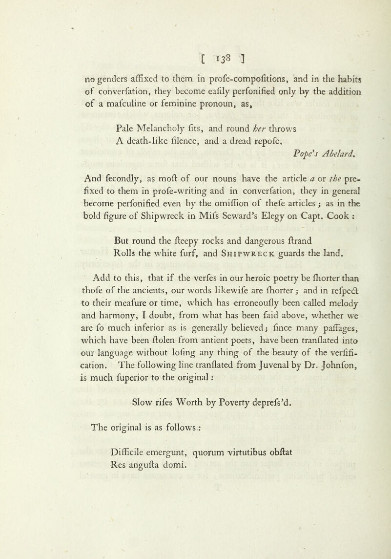 no genders affixed to them in profe-compofitions, and in the habits of converfation, they become eafily perfonified only by the addition of a mafculine or feminine pronoun, as. Pale Melancholy fits, and round her throws A death-like filence, and a dread repofe. Papers Abelard, And fecondly, as mofi: of our nouns have the article a or the pre- fixed to them in profe-writing and in converfation, they in general become perfonified even by the omiffion of thefe articles; as in the bold figure of Shipwreck in Mifs Seward*s Elegy on Capt. Cook ; But round the fteepy rocks and dangerous flrand Rolls the white furf, and Shipwreck guards the land. Add to this, that if the verfes in our heroic poetry be fhorter than thofe of the ancients, our words likewife are fhorter j and in refpedt to their meafure or time, which has erroneoufly been called melody and harmony, I doubt, from what has been faid above, whether we are fo much inferior as is generally believed; fince many pafTages, which have been ftolen from antient poets, have been tranflated into our language without lofing any thing of the beauty of the verfifi- cation. The following line tranflated from Juvenal by Dr. Johnfon, is much fuperior to the original: Slow rifes Worth by Poverty deprefs’d. The original is as follows ; Difficile emergunt, quorum Tirtutibus obflat Res angufta domi.