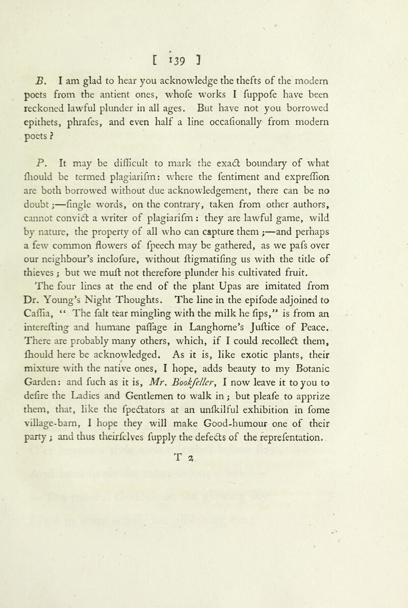 B. I am glad to hear you acknowledge the thefts of the modern poets from the antient ones, whofe works I fuppofe have been reckoned lawful plunder in all ages. But have not you borrowed epithets, phrafes, and even half a line occalionally from modern poets ? P. It may be difficult to mark the exadl boundary of what fliould be termed plagiarifm: where the fentiment and expreffion are both borrowed without due acknowledgement, there can be no doubt;—fingle words, on the contrary, taken from other authors, cannot convict a writer of plagiarifm: they are lawful game, wild by nature, the property of all who can capture them;—and perhaps a few common flowers of fpeech may be gathered, as we pafs over our neighbour’s inclofure, without ftigmatifing us with the title of thieves ; but we mull; not therefore plunder his cultivated fruit. The four lines at the end of the plant Upas are imitated from Dr. Young’s Night Thoughts. The line in the epifode adjoined to Caffia, “ The fait tear mingling with the milk he lips,” is from an interefting and humane paflage in Langhorne’s Juftice of Peace. There are probably many others, which, if I could recoiled: them, Ihould here be acknowledged. As it is, like exotic plants, their mixture with the native ones, I hope, adds beauty to my Botanic Garden: and fuch as it is, Mr. Bookfeller^ I now leave it to you to defire the Ladies and Gentlemen to walk in; but pleafe to apprize them, that, like the fpedators at an unlkilful exhibition in fome village-barn, I hope they will make Good-humour one of their party; and thus theirfelves fupply the defects of the reprefentation. T 3