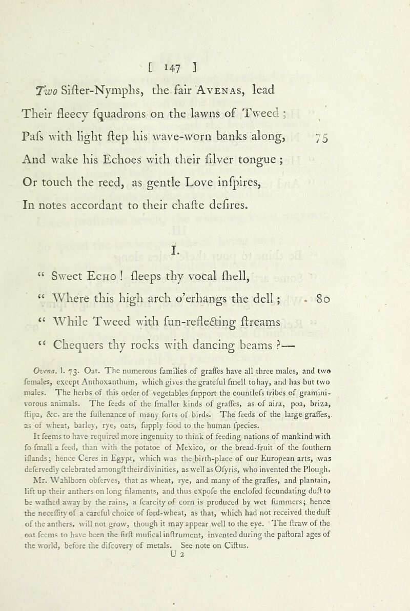 T^wo Sifter-Nymplis, tlie fair Avenas, lead Their fleecy fquadrons on the lawns of Tweed ; Pafs with light ftep his wave-worn banks along, 75 And wake his Echoes with their fllver tongue ; Or touch the reed, as gentle Love infpires, In notes accordant to their chafte deflres. I. “ Sweet Echo ! fleeps thy vocal fliell, ‘‘ Where this high arch o’erhangs the dell ; *80 ‘‘ While Tweed with fun-reflecting flreams ‘‘ Chequers thy rocks with dancing beams ?— Ovena. 1. 73. Oat. The numerous families of graffes have all three males, and two females, except Anthoxanthum, which gives the grateful fmell to hay, and has but two males. The herbs of this order of vegetables fupport the countlefs tribes of gramini- vorous animals. The feeds of the fmaller kinds of graffes, as of aira, poa, briza, ftipa, &:c. are the fuftenance of many forts of birds. The feeds of the large gralfes,. as of wheat, barley, rye, oats, fupply food to the human fpecies. It feems to have required more ingenuity to think of feeding nations of mankind with fo fmall a feed, than with the potatoe of Mexico, or the bread-fruit of the fouthern iflands; hence Ceres in Egypt, which was the^birth-place of our European arts, was defervedly celebrated amongfttheirdivinities, as well as Ofyris, who Invented the Plough. Mr. Wahlborn obferves, that as w'heat, rye, and many of the graffes, and plantain, lift up their anthers on long filaments, and thus expofe the enclofed fecundating dull to be walked away by the rains, a fcarcity of corn is produced by wet fummers; hence the necellity of a careful choice of feed-wheat, as that, which had not received the dull of the anthers, will not grow, though it may appear well to the eye. The ftraw of the oat feems to have been the firft mufical inftrument, invented during the paftoral ages of the world, before the difcovery of metals. See note on Ciftus. U 2