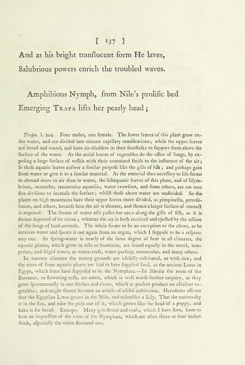 And as his bright tranflucent form He laves. Salubrious powers enrich the troubled waves. Amphibious Nymph, from Nile’s prolific bed Emerging Trap a lifts her pearly head; Trapa. 1. 204. Four males, one female. The lower leaves of this plant grow un- der water, and are divided into minute capillary ramifications; while the upper leaves are broad and round, and have air-bladders in their footflalks to fupport them above the furface of the water. As the aerial leaves of vegetables do the office of lungs, by ex- pofing a large furface of velfels with their contained fluids to the influence of the air; fo thefe aquatic leaves anfwer a fimilar purpofe like the gills of fifh ; and perhaps gain from water or give it to a fimilar material. As the material thus neceflary to life feems to abound more in air than in water, the fubaquatic leaves of this plant, and of fifym- brium, oenanthe, ranunculus aquatilis, water crowfoot, and fome others, are cut into fine divifions to increafe the furface ; whilfl; thofe above water are undivided. So the plants on high mountains have their upper leaves more divided, as pimpinella, petrofe- linum, and others, becaufe here the air is thinner, and thence a larger furface of contadl is required. The ftream of water alfo pafles but once along the gills of fiffi, as it is fooner deprived of its virtue ; whereas the air is both received and ejedled by the adfion of the lungs of land-animals. The whale feems to be an exception to the above, as he receives water and fpouts it out again from an organ, which I fuppofe to be a refpira- tory one. As fpring-w^ater is nearly of the fame degree of heat in all climates, the aquatic plants, which grow in rills or fountains, are found equally in the torrid, tem- perate, and frigid zones, as water-crefs, water-parfnip, ranunculus, and many others. In warmer climates the watery grounds are ufefully cultivated, as with rice; and the roots of fome aquatic plants are faid to have fupplied food, as the ancient Lotus in Egypt, which fome have fuppofed to be the Nymphsea.—In Siberia the roots of the Eutomus, or flowering ruffi, are eaten, which is well worth further enquiry, as they grow fpontaneoufly in our ditches and rivers, w'hich at prefent produce no efculent ve- getables ; and might thence become an article of ufeful cultivation. Herodotus affirms that the Eg)'ptian Lotus grows in the Nile, and refembles a Lily. That the natives dry it in the fun, and take the pulp out of it, vrhich grows like the head of a poppy, and bake it for bread. Enterpe. Many grit-ftones and coals, which I have feen, feem to bear an impreffion of the roots of the Nymphsa, which are often three or four inches thick, efpecially the white-flowered one.