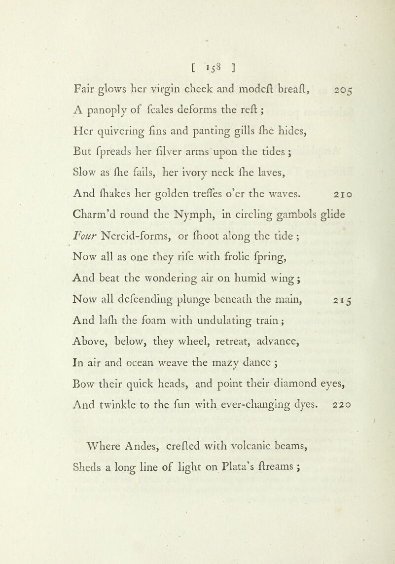 Fair glows her virgin cheek and modefl bread:, 205 A panoply of fcales deforms the reft; Her quivering hns and panting gills fhe hides, But fpreads her filver arms upon the tides; Slow as die fails, her ivory neck fhe laves. And diakes her golden treffes o’er the waves. 210 Charm’d round the Nymph, in circling gambols glide Fotir Nereid-forms, or fhoot along the tide ; Now all as one they rife with frolic fpring. And beat the wondering air on humid wing; Now all defcending plunge beneath the main, 215 And ladi the foam with undulating train; Above, below, they wheel, retreat, advance, In air and ocean weave the mazy dance ; Bow their quick heads, and point their diamond eyes. And twinkle to the fun with ever-changing dyes. 220 Where Andes, ere fled with volcanic beams, I Sheds a long line of light on Plata’s dreams ;