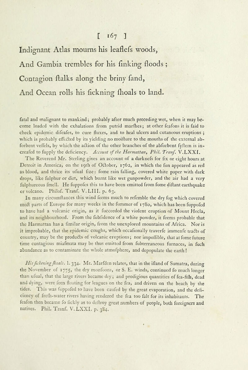 Indignant Atlas mourns his leaflefs woods, And Gambia trembles for his linking floods; Contagion flalks along the briny fand. And Ocean rolls his flckning flioals to land. fatal and malignant to mankind; probably after much preceding wet, when it maybe- come loaded with the exhalations from putrid marfhes; at other feafons it is faid to check epidemic difeafes, to cure fluxes, and to heal ulcers and cutaneous eruptions ; which is probably effedted by its yielding no moifture to the mouths of the external ab- forbent veflels, by which the adtion of the other branches of the abforbent fyflem is in- creafed to fupply the deficiency. Account of the Harmattan, Phil. TranJ. V.LXXI. The Reverend Mr. Sterling gives an account of a darknefs for fix or eight hours at Detroit in America, on the 19th of Odlober, 1762, in which the fun appeared as red as blood, and thrice its ufual fize: fome rain falling, covered white paper with dark drops, like fulphur or dirt, which burnt like wet gunpowder, and the air had a very fulphureous fmell. He fuppofes this to have been emitted from fome diflant earthquake or volcano. Philof. Tranf. V.LIII. p. 63. In many circumftances this wind feems much to refemble the dry fog which covered moft parts of Europe for many weeks in the fummer of 1780, which has been fuppofed to have had a volcanic origin, as it fucceeded the violent eruption of Mount Hecia, and its neighbourhood. From the fubfidence of a white powder, it feems probable that the Harmattan has a fimilar origin, from the unexplored mountains of Africa. Nor is it improbable, that the epidemic coughs, which occafionally traverfe immenfe tradls of country, may be the produdls of volcanic eruptions; nor impoflible, that at fome future time contagious miafmata may be thus emitted from fubterraneous furnaces, in fuch abundance as to contaminate the whole atmofphere, and depopulate the earth! Hisftckeningjhoals, 1. 334. Mr. Marfden relates, that in the ifland of Sumatra, during the November of 1775, the dry monfoons, or S. E. winds, continued fo much longer than ufual, that the large rivers became dry; and prodigious quantities of fea-fifli, dead and dying, were feen floating for leagues on the fea, and driven on the beach by the tides. This was fuppofed to have been caufed by the great evaporation, and the defi- ciency of frefh-water rivers having rendered the fea too fait for its inhabitants. The feafon then became fo fickly as to deftroy great numbers of people, both foreigners and natives. Phil. Tranf. V.LXXI. p. 384.