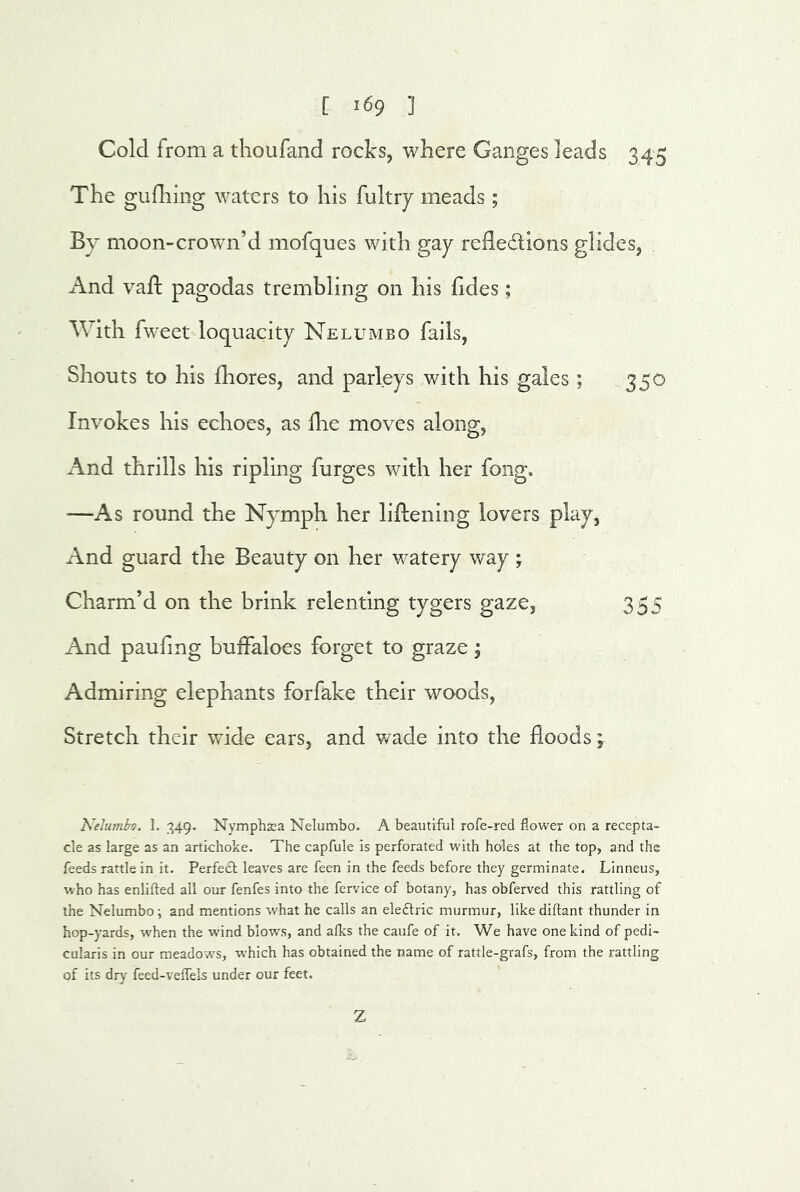 Cold from a thoufand rocks, where Ganges leads 345 The gufliing waters to his fultry meads; By moon-crown’d mofques with gay refledions glides, And vafl; pagodas trembling on his hdes; With fweet loquacity Nelumbo fails, Shouts to his fliores, and parleys with his gales ; 350 Invokes his echoes, as die moves along, x\nd thrills his ripling furges with her fong. —As round the Nymph her lifliening lovers play, And guard the Beauty on her watery way ; Charm’d on the brink relenting tygers gaze, 355 And paufing buffaloes forget to graze j Admiring elephants forfake their woods. Stretch their wide ears, and wade into the floods; Kelumbo. 1. Nymphsa Nelumbo. A beautiful rofe-red flower on a recepta- cle as large as an artichoke. The capfule is perforated with holes at the top, and the feeds rattle in it. Perfect leaves are feen in the feeds before they germinate. Linneus, who has enlifted all our fenfes into the fervice of botany, has obferved this rattling of the Nelumbo; and mentions what he calls an eleftric murmur, like diftant thunder in hop-yards, when the wind blows, and afks the caufe of it. We have one kind of pedi- cularis in our meadows, which has obtained the name of rattle-grafs, from the rattling of its dry feed-veffels under our feet. Z