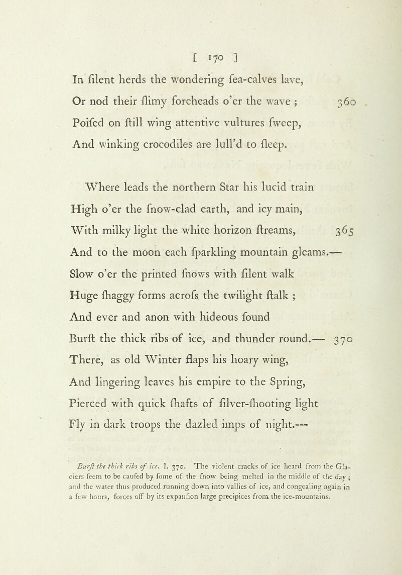 [ ^10 3 In filent herds the wondering fea-calves lave, Or nod their flimy foreheads o’er the wave ; 360 Poifed on hill wing attentive vultures fweep, And winking crocodiles are lull’d to deep. Where leads the northern Star his lucid train High o’er the fnow-clad earth, and icy main, With milky light the white horizon dreams, 365 And to the moon each fparkling mountain gleams.— Slow o’er the printed fnows with hlent walk Huge lhaggy forms acrofs the twilight ftalk ; And ever and anon with hideous found Burll the thick ribs of ice, and thunder round.— 370 There, as old Winter flaps his hoary wing. And lingering leaves his empire to the Spring, Pierced with quick fhafts of fllver-fliooting light Fly in dark troops the dazled imps of night.— Burft the thick rlls of ice. 1. 370. The violent cracks of ice heard from the Gla- ciers feem to be caufed by fome of the fnovv being melted in the middle of the day ; and the water thus produced running down into vallies of ice, and congealing again in a fev/ hours, forces oif by its expanlion large precipices from the ice-mountains.