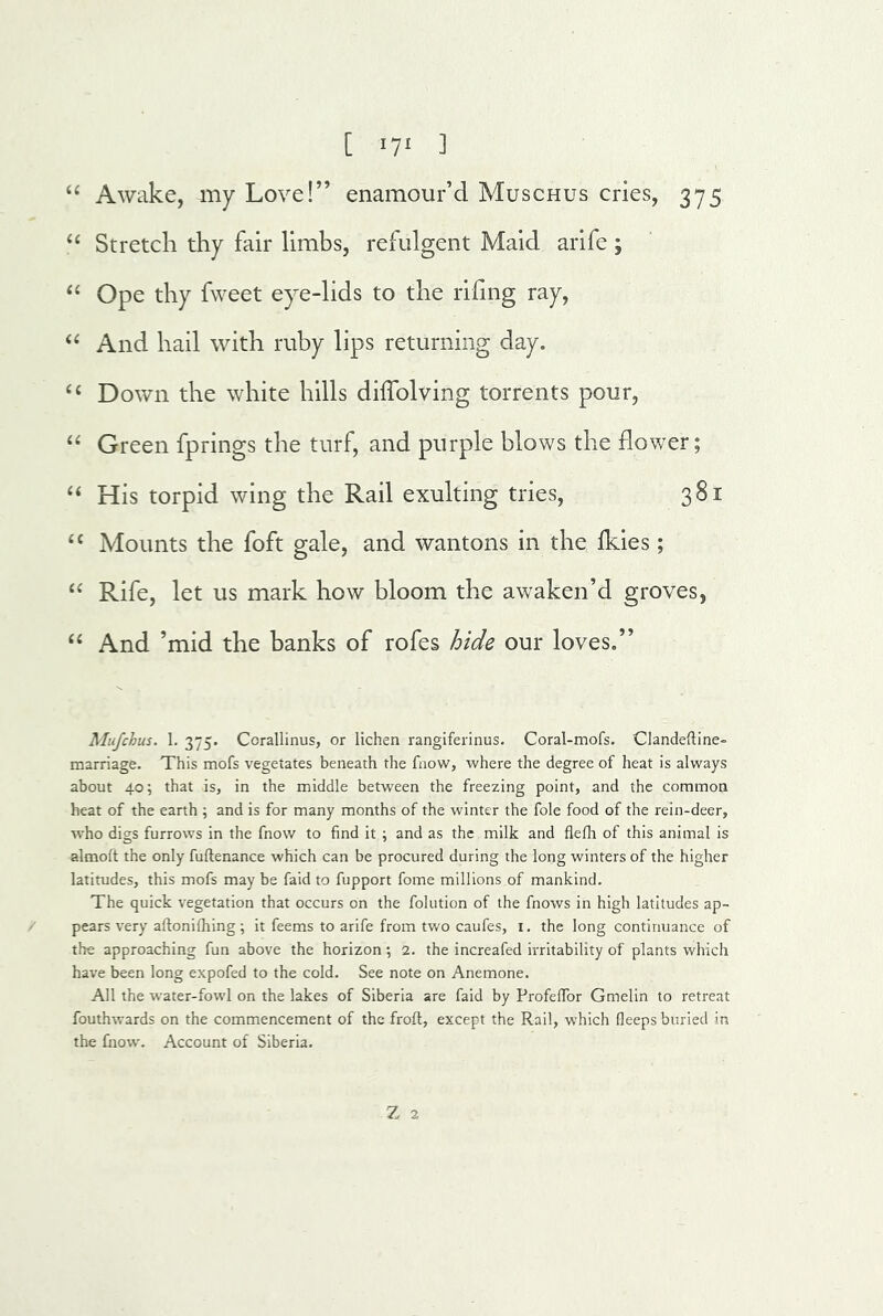 [ ^7^ ] Awake, my Love!” enamour’d Muschus cries, 375 Stretch thy fair limbs, refulgent Maid arife; ‘‘ Ope thy fweet eye-lids to the rihng ray. And hail with ruby lips returning day. Down the white hills diffolving torrents pour, “ Green fprings the turf, and purple blows the £lov/er; His torpid wing the Rail exulting tries, 381 Mounts the foft gale, and wantons in the ikies; Rife, let us mark how bloom the awaken’d groves, ‘‘ And ’mid the banks of rofes hide our loves.” Mufchus. 1, 375. Corallinus, or lichen rangiferinus. Coral-mofs. Clandeftine- marriage. This mofs vegetates beneath the fnow, where the degree of heat is always about 40; that is, in the middle between the freezing point, and the common heat of the eanh ; and is for many months of the winter the foie food of the rein-deer, who digs furrows in the fnow to find it ; and as the milk and flefh of this animal is almoft the only fuftenance which can be procured during the long winters of the higher latitudes, this mofs may be faid to fupport fome millions of mankind. The quick vegetation that occurs on the folution of the fnows in high latitudes ap- / pears very aftonifhing ; it feems to arife from two caufes, i. the long continuance of the approaching fun above the horizon; 2. the increafed irritability of plants which have been long expofed to the cold. See note on Anemone. All the water-fowl on the lakes of Siberia are faid by ProfeflTor Gmelin to retreat fouthwards on the commencement of the froft, except the Rail, which fieeps buried in the fnow. Account of Siberia. Z 2