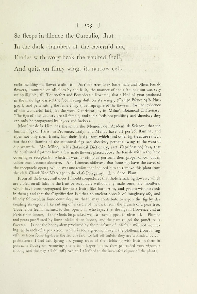 So flceps in filence the Curcnlio, fliut In the dark chambers of the cavern’d nut. Erodes with ivory beak the vaulted flrell, And quits on filmy wings its narrow cell. tacle inclofing the flower within it. As thefe trees bear fome male and others female flowers, immured on all Tides by the fruit, the manner of their fecundation was very unintelligible, till Tournefort and Pontedera difcovered, that a kind of gnat produced in the male figs carried the fecundating dull on its wings, (Cynips Pfenes Syfl:. Nat. gig.), and penetr-ating the female fig, thus impregnated the flowers; for the evidence of this wonderful faff, fee the word Caprification, in Milne’s Botanical Di£tionary. The figs of this country are all female, and their feeds not prolific ; and therefore they can only be propagated by layers and fuckers. Monfieur de la Hire has fhewn in the Memoir, de I’Academ. de Science, that the fummer figs of Paris, in Provence, Italy, and Malta, have all perfedt ftamina, and ripen not only their fruits, but their feed ; from which feed other fig-trees are raifed ; hut that the ftamina of the autumnal figs are abortive, perhaps owing to the want of due warmth. Mr. Milne, in his Botanical Di6lionary, (art. Caprificationj fays, that the cultivated fig-trees have a few male flowers placed above the female within the fame covering or receptacle; which in warmer climates perform their proper office, but in colder ones become abortive. And Linneus obferves, that fome figs have the navel of the receptacle open ; which was one reafon that induced him to remove this plant from the clafs Clandeftine Marriage to the clafs Polygamy. Lin. Spec. Plant. From all thefe circumftances I fttould conjedlure, that thofe female fig flowers, which are clofed on all Tides in the fruit or receptacle without any male ones, are monfters, which have been propagated for their fruit, like barberries, and grapes without feeds in them; and that the Caprification is either an ancient procefs of imaginary ufe, and blindly followed, in fome countries, or that it may contribute to ripen the fig by de- creafing its vigour, like cutting off a circle of the bark from tbie branch of a pear-tree. Tournefort feems inclined to this opinion; who fays, that the figs in Provence and at Paris ripen fooner, if their buds be pricked with a ftraw dipped in olive-oil. Plumbs and pears punctured by fome infects ripen fooner, and the part round the pun6ture is fweeter. Is not the honey-dew produced by the pun£ture of infects ? will not wound- ing the branch of a pear-tree, which is too vigorous, prevent the bloffom.s from falling off; as from fome fig-trees the fruit is faid to. fall off unlefs they are w^ounded by ca- pnfication r I had laft fpring fix young trees of the Ifchia fig with fruit on them in pots in a ftove ; on removing them into larger boxes, they protruded very vigorous fhoots, and the figs all fell off; which I afcribed to the incrcafed vigour of the plants.