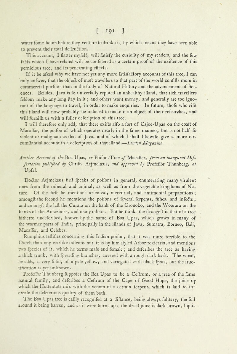 ^vate^ fome hours before they venture to drink it; by which means they have been able to prevent their total dellnuStion. This account, I flatter inyfelf, will fatisfy the curiofity of my readers, and the few fafts which I have related will be confidered as a certain proof of the exiflence of this pernicious tree, and its penetrating effedts. If it be alked why we have not yet any more fatisfadlory accounts of this tree, I can only anfwer, that the objedl of moft travellers to that part of the world confifts more in commercial purfuits than in the ftudy of Natural Hiftory and the advancement of Sci- ences. Belides, Java is fo univerfally reputed an unhealthy ifland, that rich travellers feldom make any long flay in it; and others want money, and generally are too igno- rant of the language to travel, in order to make enquiries. In future, thofe who vifit this ifland will now probably be induced to make it an objedl of their refearches, and will furnifli us with a fuller defcription of this tree. I will therefore only add, that there exifls alfo a fort of Cajoe-Upas on the coafl: of ^lacaflTar, the poifon of which operates nearly in the fame manner, but is not half fo violent or malignant as that of Java, and of which I fliall likewife give a more cir- cumftantial account in a defcription of that ifland.—London Magaooine. Another Account of the Boa Upas, or Poifon-Tree of Macafler, from an inaugural Df- Jertation pubUJhed hy Chrift. Aejmelsus, and approved hy ProfeflTor Thunberg, at Upfal. Doctor Aejmelaeus firfl: fpeaks of poifons in general, enumerating many virulent ones from the mineral and animal, as well as from the vegetable kingdoms of Na- ture. Of the firfl: he mentions arfenical, mercurial, and antimonial preparations ; amongfl the fecond he mentions the poifons of feveral ferpents, fifhes, and infedls ; and amongfl the lafl the Curara on the bank of the Oronoko, and the Woorara on the banks of the Amazones, and ffiany others. But he thinks the flrongefl is that of a tree hitherto undefcribed, known by the name of Boa Upas, which grows in many of the w'armer parts of India, principally in the iflands of Java, Sumatra, Borneo, Bali, Macafler, and Celebes. Ruraphius teflifies concerning this Indian poifon, that it was more terrible to the Dutch than any warlike inflrument; it is by him flyled Arbor toxicaria, and mentions two fpecies of it, w'hich he terms male and female ; and defcribes the tree as having a thick trunk, with fpreading branches, covered with a rough dark bark. The wood, he adds, is very folid, of a pale yellow, and variegated with black fpots, but the fruc- tification is yet unknown. Profeflbr Thunberg fuppofes the Boa Upas to be a Ceftrum, or a tree of the fame natural family j and defcribes a Ceflrum of the Cape of Good Hope, the juice Of which the Hottentots mix with the venom of a certain ferpent, which is faid to in- creafe the deleterious quality of them both. The Boa Upas tree is eafily recognifed at a diflance, being always folitary, the foil around it being barren, and as it were burnt up ; the dried juice is dark brown, liqui-
