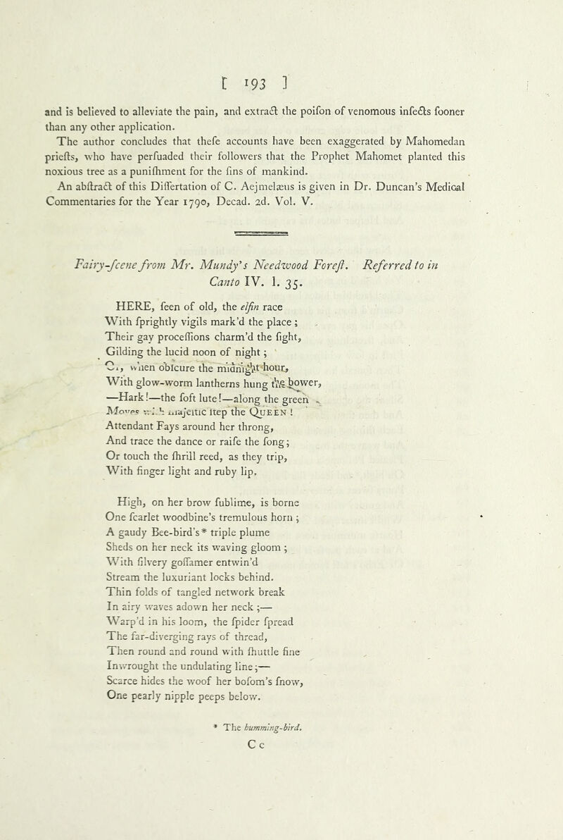 and is believed to alleviate the pain, and extradl: the poifon of venomous infedts fooner than any other application. The author concludes that thefe accounts have been exaggerated by Mahomedan priefts, who have perfuaded their followers that the Prophet Mahomet planted this noxious tree as a punifhment for the fins of mankind. An abflra£l of this DilTertation of C. Aejmelaeus is given in Dr. Duncan’s Medical Commentaries for the Year 1790, Decad. 2d. Vol. V. Fairy-fcene frorn Mr. Mundy’s Needzvood Forefi. Referred to in Canto IV. 1. 35. HERE, feen of old, the elfin race With fprightly vigils mark’d the place ; Their gay proceffions charm’d the fight. Gilding the lucid noon of night; ' Cl, vv’nen o'blcure the m’ldrhg^t hour. With glow-worm lantherns hung tVie^wer, —Hark!—the foft lute!—along the green .. i\fo’rp.c iTCj^the Queen ! Attendant Fays around her throng. And trace the dance or raife the fong; Or touch the fhrill reed, as they trip, With finger light and ruby lip. High, on her brow fublime, is borne One fcarlet woodbine’s tremulous horn ; A gaudy Bee-bird’s* triple plume Sheds on her neck its waving gloom ; With filvery goffamer entwin’d Stream the luxuriant locks behind. Thin folds of tangled network break In airy waves adown her neck ;— Warp’d in his loom, the fpider fpread The far-diverging rays of thread, Then round and round with fhuttle fine Inwrought the undulating line j— Scarce hides the woof her bofom’s fnow, One pearly nipple peeps below. The humming-bird. Cc