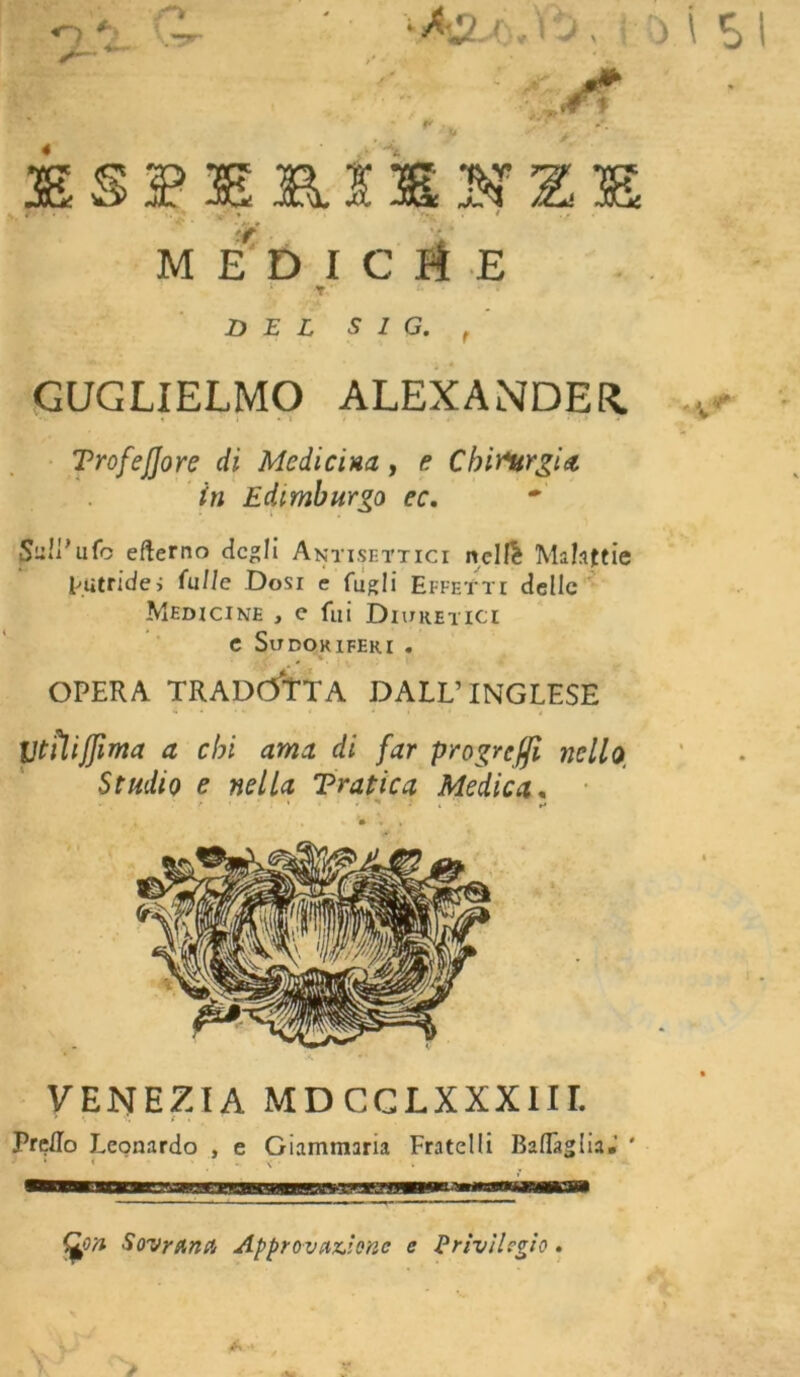 /f f* 4 aSSBERIXNZE . r.. . ! .. MEDIClE T DEL sia. , GUGLIELMO ALEXANDER. •t * i • ì / » • j . » TrofeJJore di Medicina, e Chirurgia in Edimburgo ec. Sull’ufo eflerno cicali Antisettici nelfè Malattie putride» filile Dosi e fugli Effetti delle Medicine , c fui Diuretici e Sudoriferi . y # % . OPERA TRADOTTA DALL’INGLESE UtiUJJìma a chi ama di far prò gre fi nello, Studio e nella Tratica Medica, ■ ' • * ■ * • » VENEZIA MDCCLXXXIir. Prillo Leonardo , e Giammaria Fratelli Battàglia» ' fjpn Sovrana Approvazione e Privilegio.