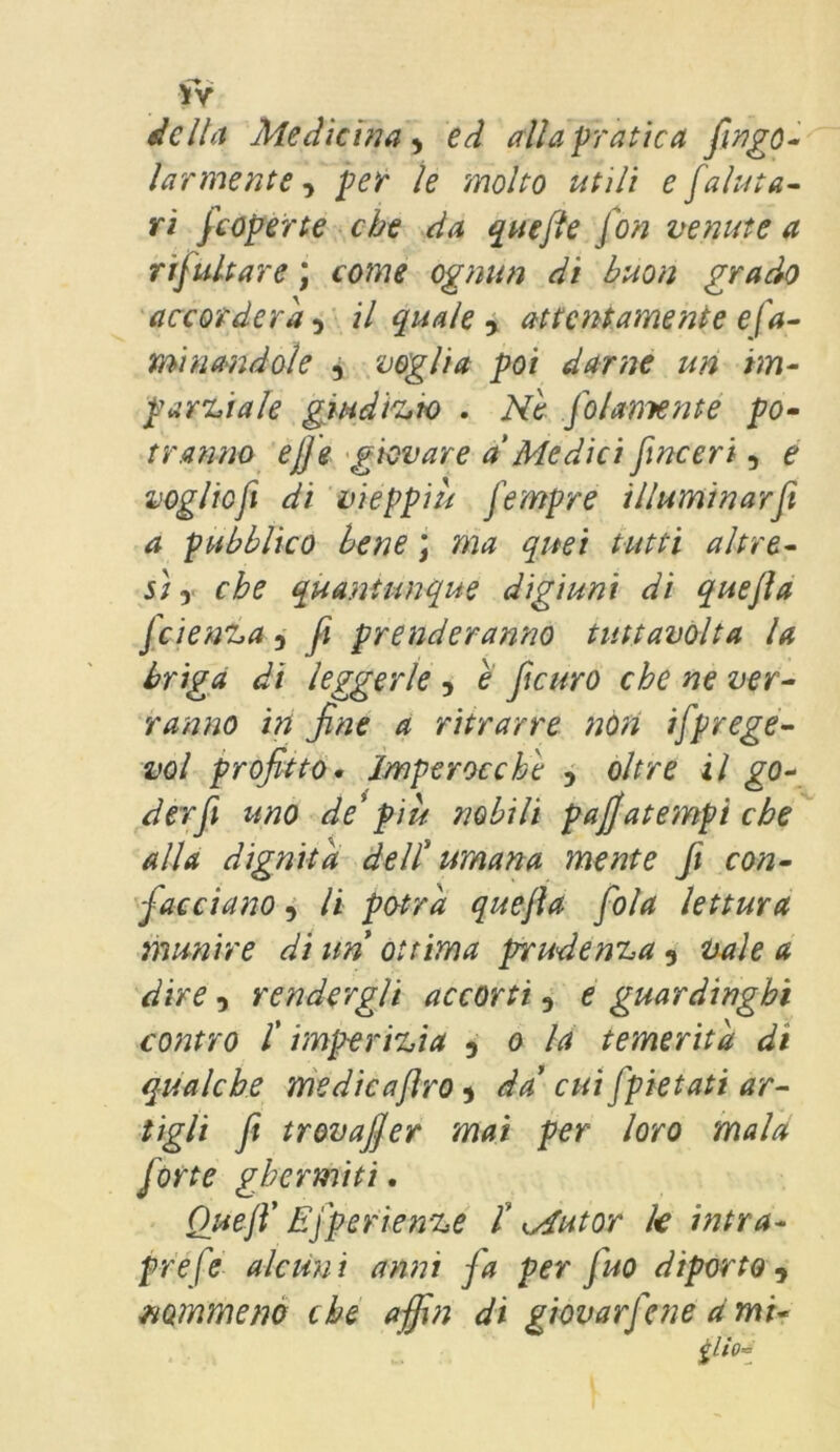 della Medicina 9 ed alla pratica fingo- larmente , /w /e molto utili e [aiuta- ri [coperte che da quefte fon venute a rifiutare ; come ognun di buon grado accorderà^ il quale , attentamente e la- minandole 5 voglia poi darne un im- parziale giudizio . Ne [olamente po- tranno ejje giovare a Medici [inceri, e vogliojì di vieppiù [empre illuminar fi a pubblico bene ; ma quei tutti altre- sì y che quantunque digiuni di quefla fiienza 5 fi prenderanno tuttavolta la briga di leggerle , e ficuro che ne ver- ranno in fine a ritrarre non ifprege- vol profitto. Imperocché 5 oltre il go- der fi uno de'più nobili patfatempi che alla dignità dell' umana mente Jì con- [acciano 5 li potrà quefta [ola lettura munire di un ottima prudenza 9 vaie a dire i rendergli accorti 9 e guardinghi contro /’ imperizia D o la temerità di qualche medicajìro ■> da’ cut[pietati ar- tigli fi trovafier mai per loro mala [orte ghermiti. Quefi’ E [peri e nze t Mut or k intra- prefe alcuni anni [a per [no diporto, nommeno che affin di giovar fine a mi« tlioi