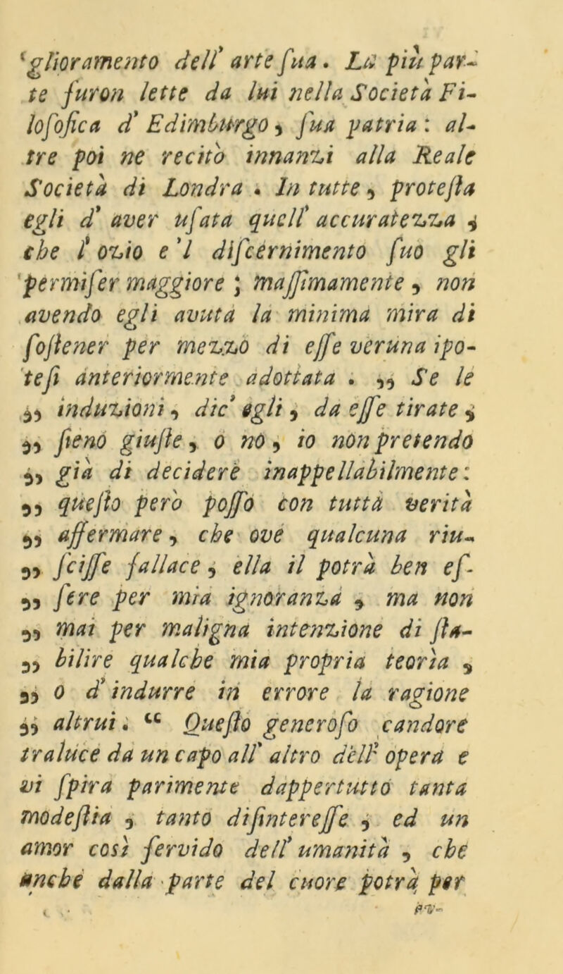 'giuramento dell' arte [ita. Liì piu par- te furon lette da lui nella Società Fi- losòfica d* Edimburgo5 J ua patria: al- tre poi ne recito innanzi alla Reale Società di Londra . In tutte 5 protefta egli d' aver ufata quell' accuratezza 4 che tozio e l difeernimento fuo gli fermi]er maggiore ; Tnajfmamenie 9 avendo egli avuta la minima mira di fojiener per mezzo di effe veruna ipo- tefi anteriormente adottata . Se le à) induzioni, die egli , da effe tirate 4 39 [xeno giujìe 9 0 no ^ io non pretendo 5, già di decidere inappellabilmente : 55 gw/to perè poffo con tutta verità 55 affermare, che ove qualcuna riu- 55 feiffe fallace, *//* // porr* e/*- 53 /ir* per «0/4 ignoranza 9 ma non 5, per maligna intenzione di fts- 5? tò/re qualche mia propria teorìa 5 55 0 d'indurre in errore la ragione 55 altrui. w Ouejìo gencrofo candore traluce da un capo alt altro delf opera e vi fpira parimente dappertutto tanta modeflia 3 tanto difintereffe ? ed un amor così fervido dell* umanità , che uriche dalla parte del cuore potrà per