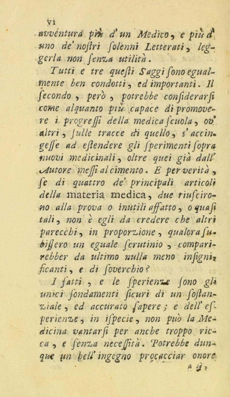 avventurò più d'un Medico, e più dx uno de’noftri folenni Letterati, leg- gerla non fenza utilità. Tutti e tre quefli Saggi fono egual- mente ben condotti, ed importanti. Il fecondo , pero , potrebbe confiderarfe come alquanto più capace di promove- re i progrejft della medica jcuoia, ov altri 5 Julle tracce di quello, s accin* gejje ad e fender e gli Jperimenti fopra nuovi medicinali, oltre quei già dall cAutore mefjt al cimento. E per verità , fe di quattro de’ principali articoli della materia medica, due riuniro- no alla prova o inutili affatto, oquaf tali, non è egli da credere che altri parecchi, in proporzione , qualora fu* èifjero un eguale fcrutinio , compari- re bber da ultimo nulla meno infgni? ficanti, £ foverchio ? 1 fatti ^ e le fperienue Jono gl* unici fondarne itti ficuri di un foflan- zi ale , eJ accurato fapere ; e dell’ ef perienze, 7/2 ifpecie, «o# dicina vantarfi per anche troppo ric- ca , e fenza necejjità. Potrebbe dun- que yn dell’ingegno procacciar onore