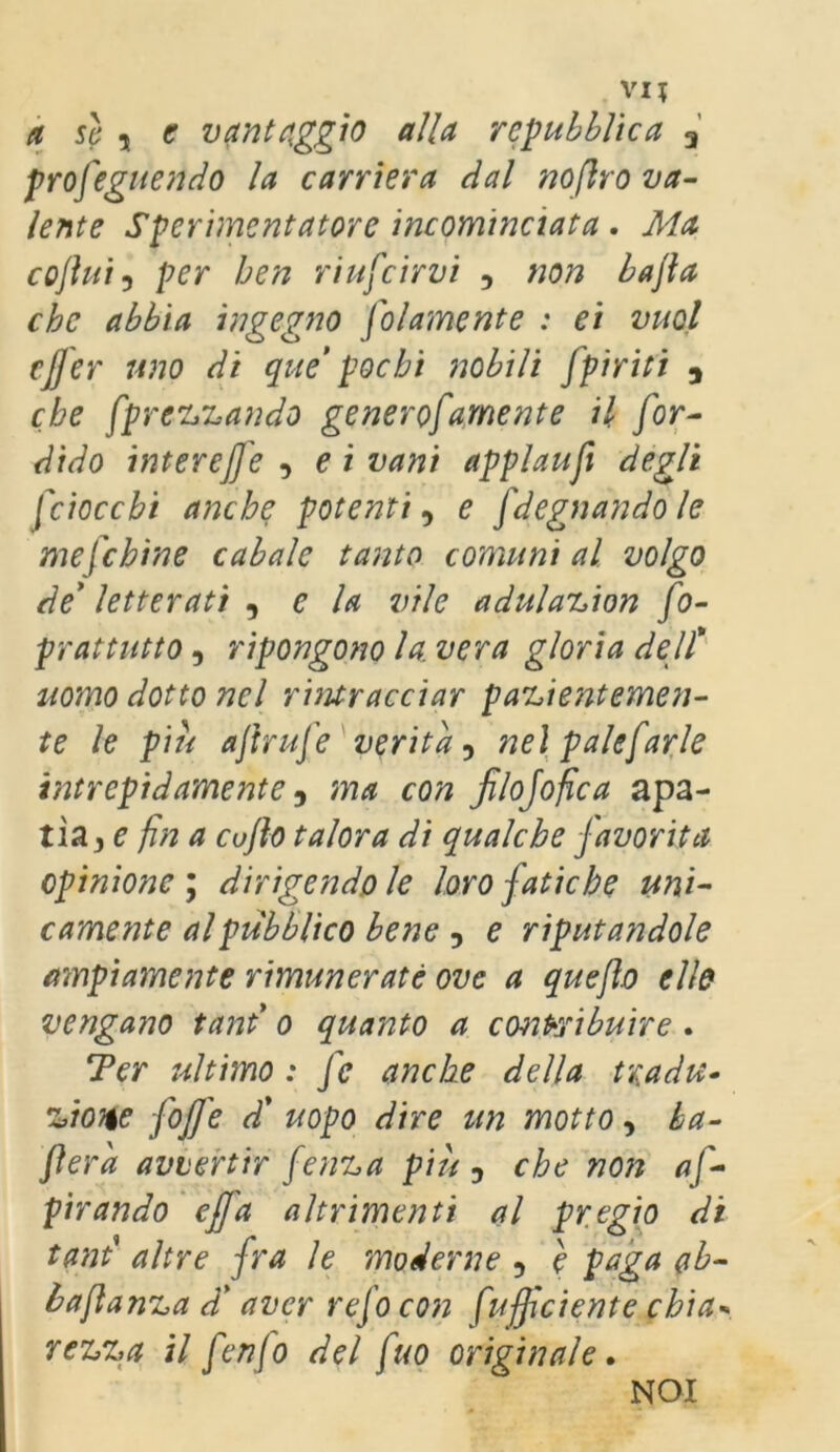 ci sì 5 e vantaggio alla repubblica 3 proseguendo la carriera dal noftro va- lente Sperimentatore incominciata, Ma co fluì 3 per ben ri uscirvi , non bajla che abbia ingegno Solamente : ei vuol effer uno di que pochi nobili Spìriti a che Sprecando generoSamente il Sor- dido inter effe , e i vani applauSi degli [ciocchi anche potenti, e Sdegnando le me [chine cabale tanto comuni al volgo de’ letterati , e la vile adulazion So- prattutto , ripongono la. vera gloria dell* uomo dotto nel rintracciar pazientemen- te le piu afiriffe verità , nel paleSarle intrepidamente, ma con filojofica apa- tìa, e fin a cuflo talora di qualche favorita opinione; dirigendole loro fatiche uni- camente al pubblico bene , e riputandole ampiamente rimunerate ove a quefto elle vengano tant* o quanto a contribuire . Ter ultimo : Se anche della tradu- zione Ioffe d’ uopo dire un motto, ba- lera avvertir Senza più , che non af- pirando effa altrimenti al pregio di tant’ altre fra le moderne , e paga ab- baftanza d’aver reSo con [ufficiente chia■» rezza il fenfo del fuo originale. NOI