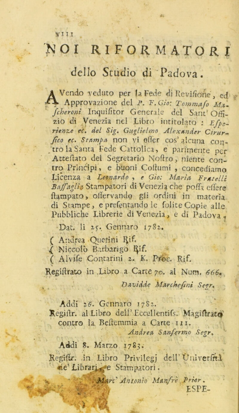 NOI RIFORMATORI ' dello Studio di Padova. AVendo veduto per la Fede diRevi/ìone, ed Approvazione del 1\ F.Gio: Tommafo Ma. fcheroni Inqui/ìtor Generale del Sant: O/tì- zio di Venezia nel Libro intitolato : Efpe- rienze ec. del Sig. Guglielmo Alexander Ctrur- fico ec. Stampa non vi efler cos’ alcuna con- tro la Santa Fede Cattolica, e parimente per Atterrato del Segretario NoRro, niente coni tro Principi, e buoni CoRumi , concediamo Licenza a Leonardo , e Gio: Maria Fratelli Bajfaglìa Stampatori di Venezia che polla elle re Rampato, olìervando gli ordini in materia di Stampe, e prefentando le (olite Copie alle Pubbliche Librerie di Venezia, e di Padova . Dat. li Gennaro 1782,. ( Andrea Quefini I^if. ,( Niccolò Barbarigo fyif. ( Alvife Contarmi 2. K. Proc. Rif. v. * RegiRrato in .Libro a Carte 70. al Num. 6(>6» Addi 16. Gennaro 1782. RegiRr. al Libro dell’ Eccpllentifs; Magiftratti contro la BeRemmia a Carte ni. Davidde Marche/ini Se<jr, Andrea Sanfermo Segr. Addi 8. Marzo 1785. Regiffcr. .in Libro Privilegi dell’ Ùniverfrtà