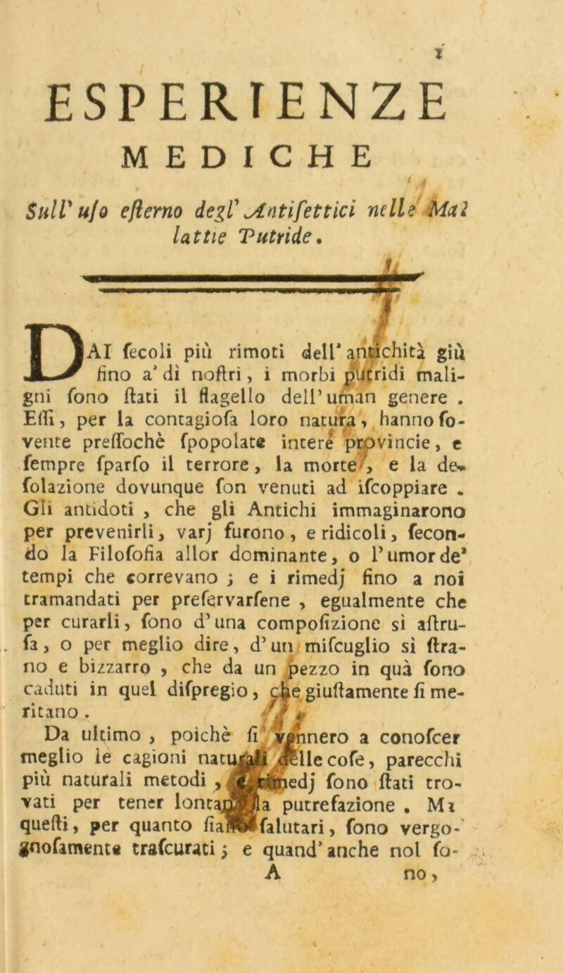 ESPERIENZE MEDICHE ( A 9 »7 Sull' u/o efterno degl' ^intifettici nelle Mai lattie Tutride. ichità giù DAI fecoli più rimoti dell' ayntic fino a' di naftri, i morbi putridi mali- gni fono flati il flagello dell’uman genere . Elfi, per la contagiofa loro natura» hanno ro- vente preffochè fpopolate intere provincie, e Tempre fparfo il terrore, la morte , e la de» Colazione dovunque fon venuti ad ifeoppiare . Gli antidoti , che gli Antichi immaginarono per prevenirli, varj furono, e ridicoli, fecon- do la Filofofìa allor dominante, o l’umor de* tempi che correvano ; e i rimedj fino a noi tramandati per prefervarfene , egualmente che per curarli, fono d’una compofizione sì aflru- fa, o per meglio dire, d’un mifcuglio sì ftra- no e bizzarro , che da un pezzo in qua fono caduti in quel difpregio, c^e giuflamente fi me- ritano . Da ultimo , poiché meglio ie cagioni natuj più naturali metodi , vati per tener lont; quelli, per quanto fial gnofament* trafeurati -, fi ’ vennero a conofcer llecofe, parecchi edj fono flati tro- a putrefazione . Mi falutari, fono vergo- e quand’anche noi fo- À no,