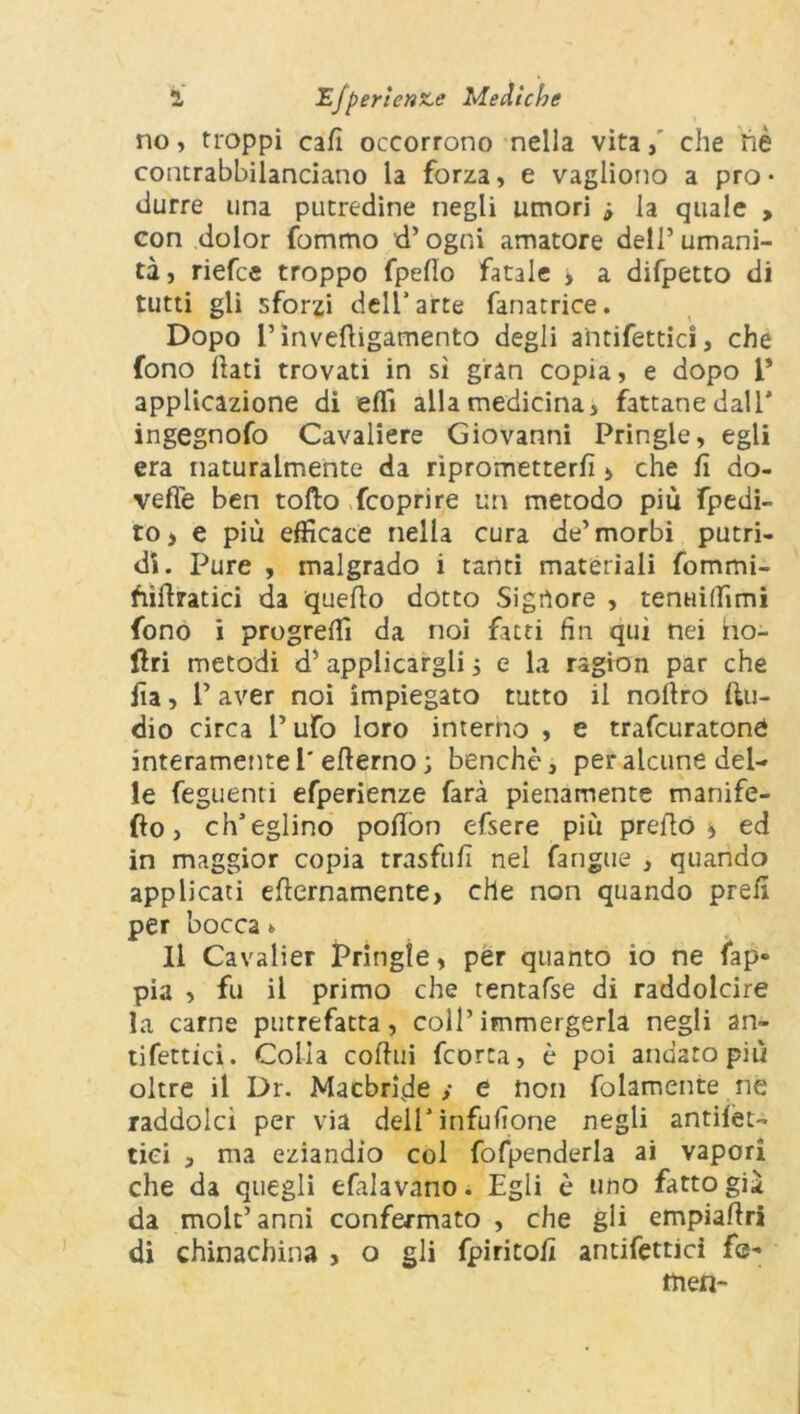 no, troppi cali occorrono nella vita, che liè contrabbilanciano la forza, e vagliono a pro- durre una putredine negli umori -, la quale , con dolor fommo d’ogni amatore dell’umani- tà, riefce troppo fpello fatale > a difpetto di tutti gli sforzi dell’arte fanatrice. Dopo L’invettigamento degli antifettici, che fono fati trovati in sì gran copia, e dopo V applicazione di etti alla medicina, fattane dall* ingegnofo Cavaliere Giovanni Pringle, egli era naturalmente da riprometterli > che lì do- vette ben tolto Scoprire un metodo più fpedi- ro, e più efficace nella cura de’morbi putri- di. Pure , malgrado i tanti materiali fommi- fiìttratici da quello dotto Signore , tenuiffimi fono i progredì da noi fatti fin qui nei ho- llri metodi d’ applicargli 5 e la ragion par che Ila, V aver noi impiegato tutto il nollro (In- dio circa V ufo loro interno , e trascuratone* interamente 1' elìerno ; benché, per alcune del- le feguenti efperienze farà pienamente manife- sto , ch’eglino polìon efsere più pretto * ed in maggior copia trasfufi nel Sangue , quando applicati etternamente, che non quando prefi per bocca * 11 Cavalier Pringle, per quanto io ne fap» pia , fu il primo che tentafse di raddolcire la carne putrefatta, coll’immergerla negli an- tifettici. Colia cottili fcorta, è poi andato più oltre il Dr. Macbrfide ,• e non fittamente ne raddolcì per via dell’ infittone negli analet- tici , ma eziandio col fofpenderla ai vapori che da quegli efalavano. Egli è uno fatto già da mole’anni confermato , che gli empiattri di chinachina , o gli fpiritofi antifettici f®- tnen-