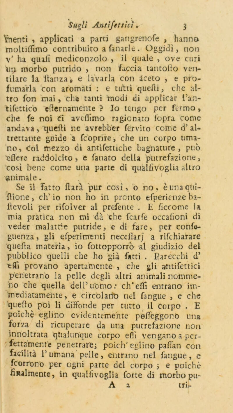 Vnenti , applicati a parti gangrenofe , hanno moltiflimo contribuito a fanarlc. Oggidì, non v’ ha quali mediconzolo , il quale , ove curi un morbo putrido , non faccia tantollo ven- tilare la danza, e lavarla con aceto , e pro- fumarla con aromati : e tutti quedi, che al- tro fon mai, che tanti modi di applicar i’an- tifettico efternamente ? Io tengo per fermo, che fe noi Ci aveflimo ragionato lopra come andava, quedi ne avrebber fexvito corrie d’al- trettante guide a feoprire, che un corpo uma- no, col mezzo di antifettiche bagnature, può edere raddolcito, e fanato della putrefazione, così bene come una parte di quallìvoglia altro animale. Se il Fatto darà pur cosi, o no» èunaqui- dione, eh’ io non ho in pronto efpericnze ba- llevoli per rifolver al predente . E lìccome la mia pratica non mi dà che fcarfe occaiìoni di veder malattie putride, e di fare, per confo- guenza, gli efperimenti necedarj a rifehiarare quella materia, io fottopporrò al giudizio del pubblico quelli che ho già fatti . Parecchi d’ e dì provano apertamente , che gli affettici penetrano la pelle degli altri animali nemme- no che quella dell’uomo: ch’edì entrano im- mediatamente, e circolarìb nel fangue , e che quello poi li diffonde per tutto il corpo . E poiché eglino evidentemente pedeggor.o una forza di ricuperare da una putrefazione non ìnnoltrata qualunque corpo eflì vengano a per- fettamente penetrare; poich’eglino paflàn con facilità 1’ umana pelle, entrano nel fangue, e feorrono per ogni parte del corpo ; e poiché fralmente, in quallìvoglia forte di morbo pu- A z tri-