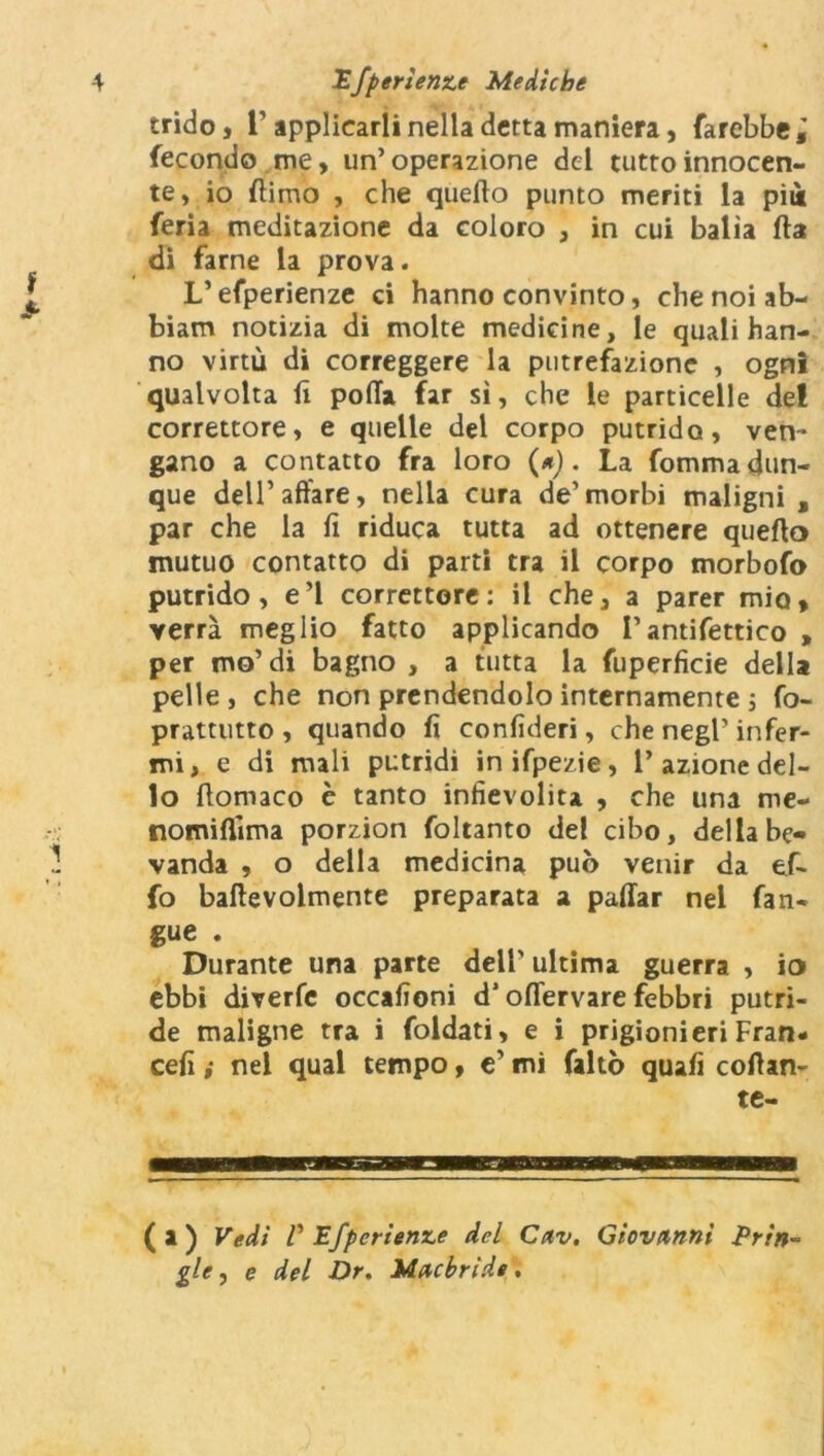 trido, l’applicarli nella detta maniera, farebbe; fecondo me, un’operazione del tutto innocen- te, io {timo , che quello punto meriti la pii feria meditazione da coloro , in cui balia fta di farne la prova. V efperienze ci hanno convinto, che noi ab- biam notizia di molte medicine, le quali han- no virtù di correggere la putrefazione , ogni qualvolta fi polla far sì, che le particelle dei correttore, e quelle del corpo putrido, ven- gano a contatto fra loro (*). La fomma dun- que dell’affare, nella cura de’morbi maligni, par che la fi riduca tutta ad ottenere quello mutuo contatto di parti tra il corpo morbofo putrido, e’1 correttore: il che, a parer mio, verrà meglio fatto applicando l’antifettico , per mo’di bagno , a tutta la fuperficie della pelle, che non prendendolo internamente ; fo- prattutto , quando fi confideri, che negl' infer- mi, e di mali putridi inifpezie, l’azione del- lo llomaco è tanto infievolita , che una me- nomilìima porzion foltanto del cibo, della be- vanda , o della medicina può venir da ef* fo baftevolmente preparata a pallar nel fan- gue . Durante una parte dell’ultima guerra , io ebbi diverfe occafioni d’offervare febbri putri- de maligne tra i foldati, e i prigionieri Fran- cefi i nel qual tempo, e’ mi faltò quafi cofìan- te- (a) Vedi V Efperienze del Cav. Giovanni Prin~ gle, e del Dr. Macbride.