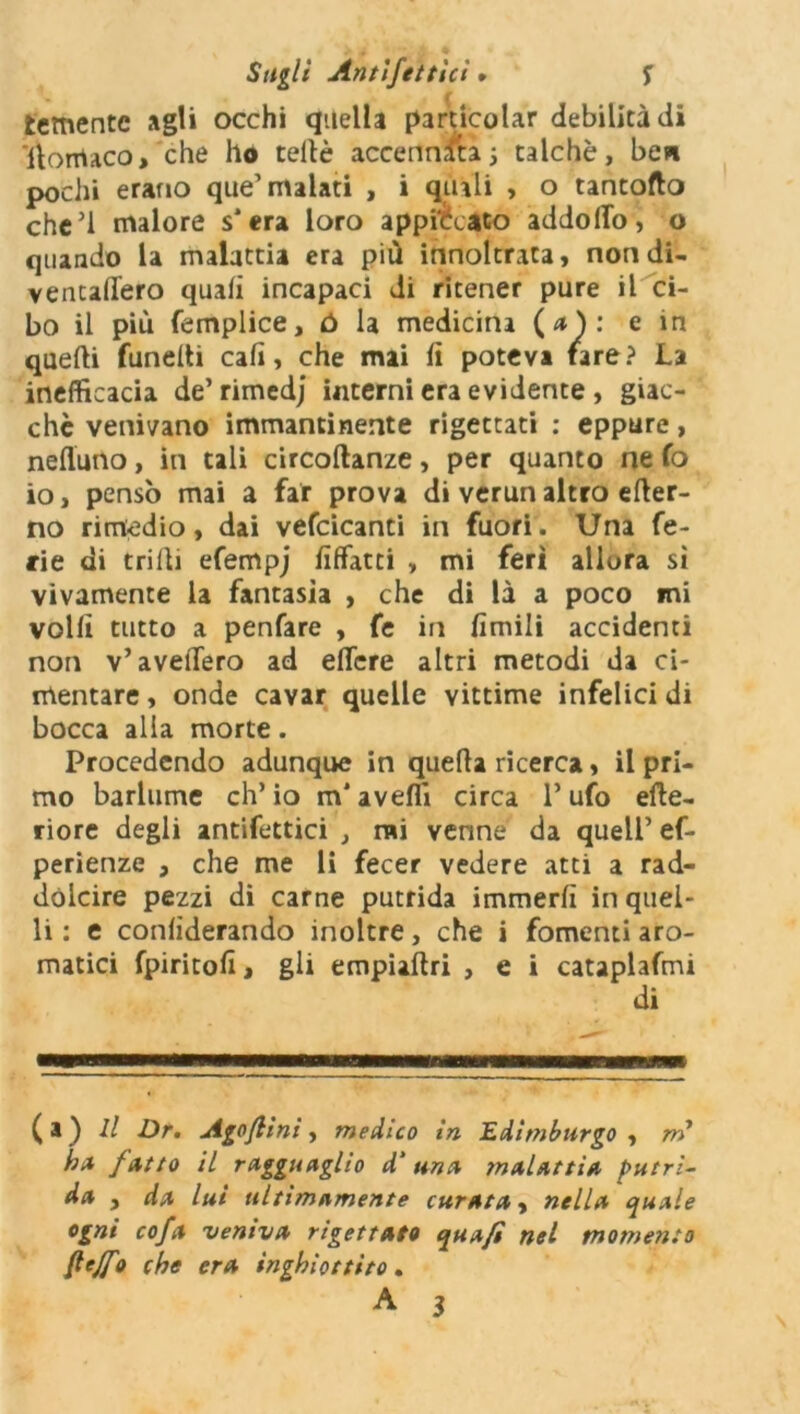 temente agli occhi quella particolar debilità di Itomaco, che ho celle accennati ; talché, ben pochi erano que’ malati , i quali > o tancofto che’l malore s*era loro appiccato addolfo, o quando la malattia era più innoltrata, non di- ventalfero quali incapaci di ritener pure il ci- bo il più femplice, ó la medicina ( a ) : e in quelli fundti cali, che mai li poteva tare? La inefficacia de’rimedj interni era evidente , giac- che venivano immantinente rigettati : eppure, nefluno, in tali circollanze, per quanto ne fo io, pensò mai a far prova di verun altro elter- no rimedio, dai vefcicanti in fuori. Una fe- rie di trilli efempj liffatti , mi ferì allora sì vivamente la fantasìa , che di là a poco mi volli tutto a penfare , fe in limili accidenti non v’avellerò ad ellcre altri metodi da ci- mentare , onde cavar quelle vittime infelici di bocca alla morte. Procedendo adunque in quella ricerca, il pri- mo barlume ch’io m'avelli circa l’ufo cite- riore degli antifettici , mi venne da quell’ ef- perienze , che me li fecer vedere atti a rad- dolcire pezzi di carne putrida immerlì in quel- li : e conliderando inoltre, che i fomenti aro- matici fpiritoli> gli empialtri , e i cataplafmi di ( a ) Il Dr. Agoflìni, medico in Edimburgo , m h* fatto il ragguaglio d‘ una malattia putri- da , da lui ultimamente curata, nella quale ogni co fa veniva rigettate qua fi nel momento fiejfo che era inghiottito. A 3