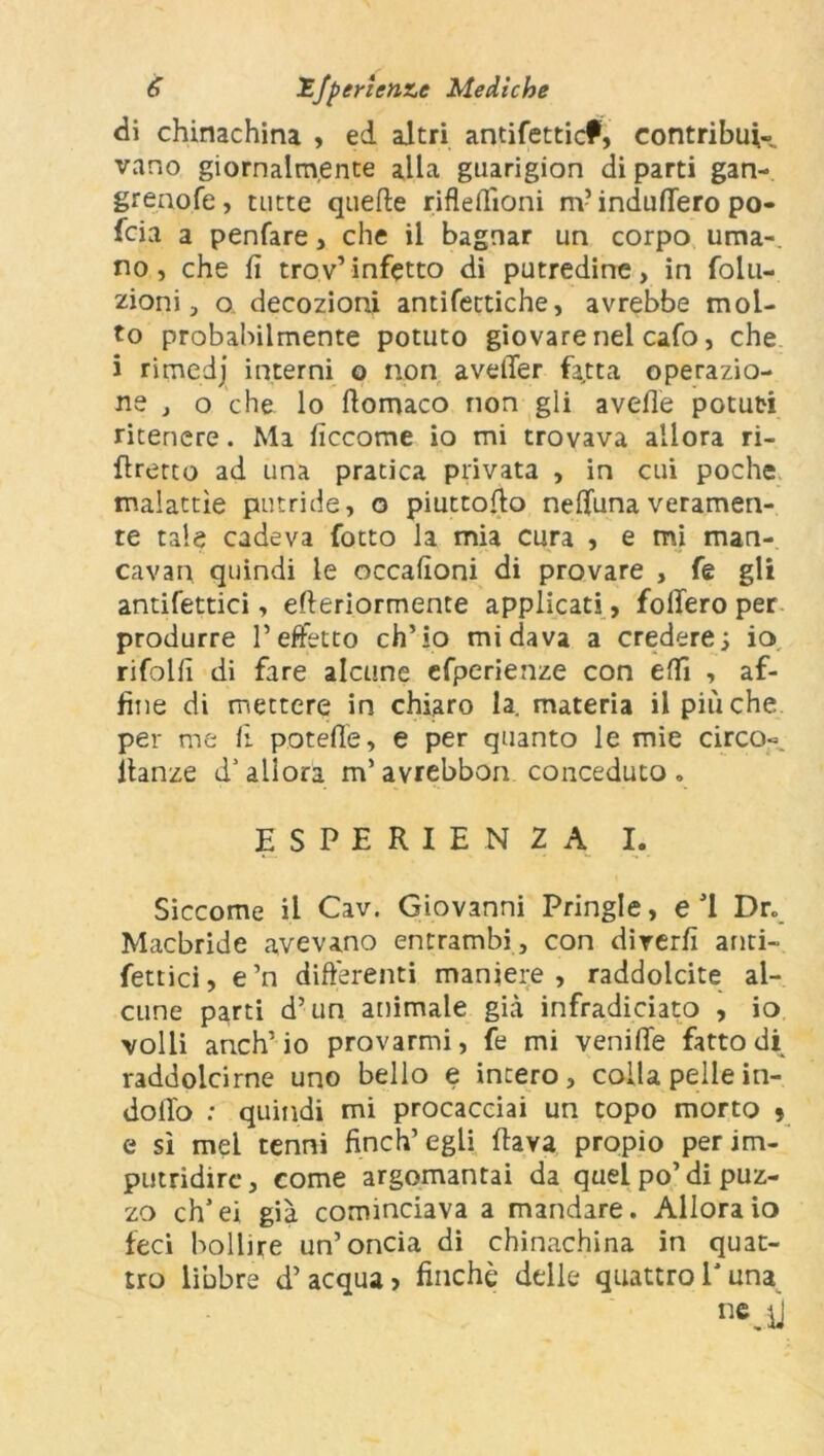 di chinachina , ed altri antifetticf, contribui- vano giornalmente alla guarigion di parti gan- grenofe, tutte quelle rifleflìoni m? indufiero po- fcia a penfare, che il bagnar un corpo urna-, no, che fi trov’infetto di putredine, in folu- zioni, o decozioni antifettiche, avrebbe mol- to probabilmente potuto giovare nel cafo, che i rimcdj interni o non aveller fatta operazio- ne , o che lo fiomaco non gli avelie potuti ritenere. Ma ficcome io mi trovava allora ri- ftrerto ad una pratica privata , in cui poche malattìe putride, o piuttofto neffunaveramen- te tale cadeva fotto la mia cura , e mi man- cavan quindi le occafioni di provare , fe gli antifettici, elleriormente applicati , follerò per produrre l’effetto ch’io mi dava a credere; io rifolfi di fare alcune efperienze con elfi , af- fine di mettere in chiaro la. materia il pitiche per me li potelìe, e per quanto le mie circo-, ltanze d5allora m’avrebbon conceduto. ESPERIENZA I. Siccome il Cav. Giovanni Pringle, e J1 Dr. Macbride avevano entrambi , con diverfi anti- fettici, e’n differenti maniere, raddolcite al- cune parti d’un animale già infradiciato , io volli anch’io provarmi, fe mi venilTe fatto di raddolcirne uno bello e intero, colla pelle in- dotto : quindi mi procacciai un topo morto » e sì mel tenni finch’egli flava propio per im- putridire, come argomantai da quel po’di puz- zo ch’ei già cominciava a mandare. Allora io feci bollire un’oncia di chinachina in quat- tro libbre d’ acqua > finché delle quattro l'una n«Jj