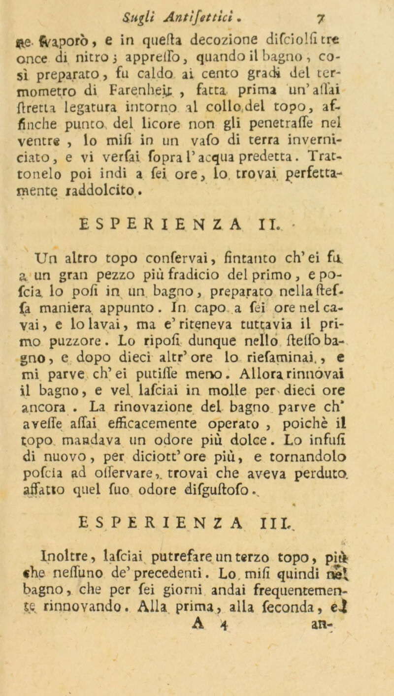&e {vaporò, e in quella decozione difciolfitrc once di nitro 3 appreilo, quando il bagno -, co- si preparato, fu caldo ai cento gradi del ter- mometro di Farenheij; , fatta prima un’aliai flretta legatura intorno al collo del topo, af- finché punto del licore non gli penetrale nel ventre , lo milì in un vafo di terra inverni- ciato, e vi verfai fopra l’acqua predetta. Trat- tonelo poi indi a fei ore, lo trovai perfetta- mente raddolcito. ESPERIENZA II.* Un altro topo confervai, fintanto eh’ei fu a un gran pezzo più fradicio del primo , e po- feia. lo pofi in un bagno, preparato nellaftef* fa maniera appunto. In capo a fei ore nel ca- vai, e lo lavai, ma e1 riteneva tuttavia il pri- mo puzzore. Lo ripofi dunque nello ftelfo ba- gno , e dopo dieci altr’ ore lo riefaminai,, e mi parve eh’ ei putilTe meno. Allora rinnovai il bagno, e vel lafciai in molle per dieci ore ancora . La rinovazione del bagno parve eh* avelie aliai efficacemente operato , poiché il topo mandava un odore più dolce. Lo infufi di nuovo, per diciott’ ore più, e tornandolo pofeia ad ollervare,. trovai che aveva perduto, affatto quel fuo odore difgultofo ESPERIENZA III,. Inoltre, lafciai putrefare un terzo topo, piti «he nelfuno de1 precedenti. Lo mi fi quindi ne* bagno, che per fei giorni andai frequentemen- te rinnovando. Alla prima, alla feconda, e4 A 4 an-