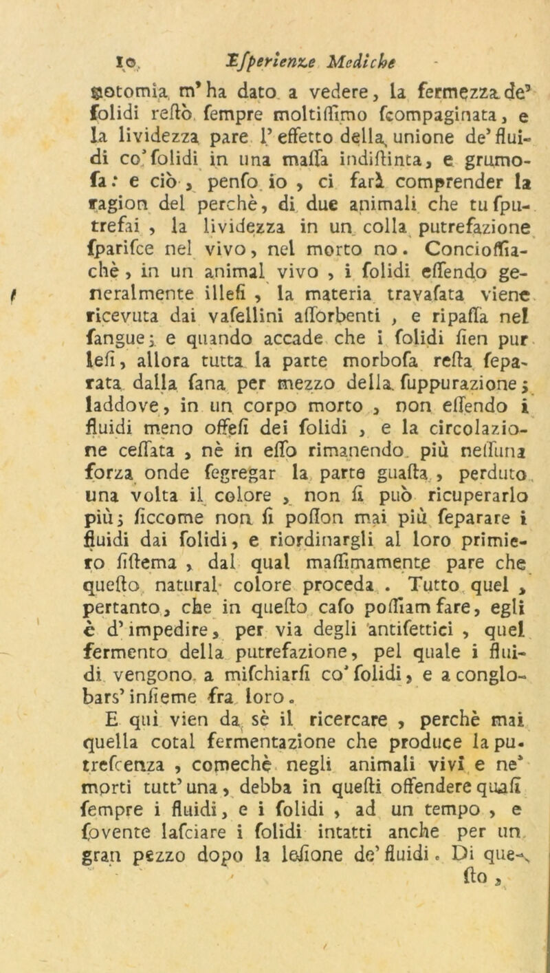 ©otomìa, m’ha dato a vedere. La fermezza.de’ folidi retto Tempre moltiflìmo Compaginata, e la lividezza pare l’effetto della, unione de’flui- di co5folidi in una maffa indittinta, e grumo- fa .* e ciò , penfo io , ci farà comprender la ragion dei perchè, di due animali che tufpu- trefai , la lividezza in un colla putrefazione fparifce nel vivo, nel morto no. Concioflfìa- chè , in un animai vivo , i folidi effendo ge- neralmente illefì , la materia travafata viene ricevuta dai vafellini afforbenti , e ripaffa nel fanguej e quando accade che i folidi fien pur lelì, allora tutta la parte morbofa retta fepa- rata dalla Tana per mezzo della, fuppurazione 5 laddove, in un corpo morto , non effendo i fluidi meno offefi dei folidi , e la circolazio- ne ceffata , nè in etto rimanendo più neffuna forza onde fegregar la parte guada , perduto una volta il colore , non ft può ricuperarlo più 5 flccome non fì poffon mai più feparare i fluidi dai folidi, e riordinargli al loro primie- ro ffffema , dal qual maflìmamente pare che quello naturai colore proceda . Tutto quel , pertanto, che in quello cafo pofllamfare, egli è d’impedire, per via degli antifettici , quel fermento della putrefazione, pel quale i flui- di vengono, a mifchiarff co'folidi, e a conglo- bai’infieme fra loro. E qui vien da sè il ricercare , perchè mai quella cotal fermentazione che produce la pu- trefcenza , comechè negli animali vivi e ne* morti tutt’una, debba in quelli offendere quali fempre i fluidi, e i folidi , ad un tempo , e fovente lafciare i folidi intatti anche per un gran pezzo dopo la lettone de’ fluidi. Di que-\ (lo 3