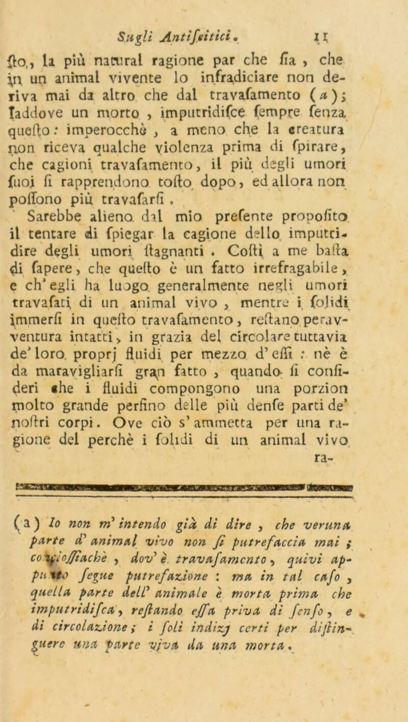 {lo,, la più namral ragione par che Zia , che ;n un animai vivente lo infradiciare non de- riva mai da altro che dal travafamento ( a ) ; laddove un morto , imputridifce Tempre fenza quello: imperocché , a meno che la creatura non riceva qualche violenza prima di fpirare, che cagioni travafamento, il più degli umori fuoj fi rapprendono torto dopo, ed allora non polfono più travafarlì , Sarebbe alieno, dal mio prefente propofito il tentare di fpiegar la cagione dello imputri- dire degli umori llagnanti . Corti a me balla di fapere, che quelto è un fatto irrefragabile, e ch’egli ha luogo, generalmente negli umori travafati. di un animai vivo , mentre i fojidi immerrt in quello travafamento, reftano perav- ventura intatti, in grazia del circolare tuttavia de’loro, proprj fluidi per mezzo d’erti : nè è da maravigliarli gran fatto , quando- lì confi- deri «he i fluidi compongono una porzion molto grande perfino delle più denfe parti de’ nollri corpi. Óve ciò s’ammetta per una ra- gione del perchè i fialidi di un animai vivo ra- (a) lo non tri* intendo già di dire , che veruna, parte d’ animai vivo non fi putrefaccia mai > co^jfifìj/ìach'e , dov’ è travafamento, quivi ap- palto fegue putrefazione : ma in tal cafo , quella parte deir animale è morta prima che imputridita, rejlando effa priva di fenfo , e „ di circolazione ; i foli indizj certi per di fin- guerc una parte viva da una morta.