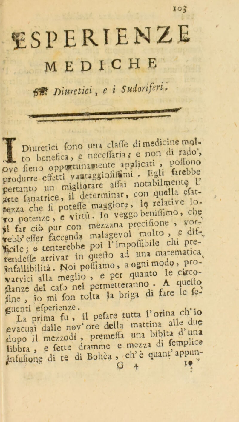 ESPERIENZE MEDICHE Sff Diuretici, e i Sudoriferi. I I Diuretici fono una claffe di medicine mol- to benefica, e necefiaria; e non ove fieno 0pp<pt.u.a»iente applicati P°“» “ produrre effetti vaataggiofilhm. . E»l> Mbbe pertanto un migliorare affa. oo ^ ^ent^ L arte fauatrice, il determinar. con «“« J ef“_ rezza che fi poteffe maggiore, la «lame _ iwirrn Io vesso beruthma, cne to potenze, e virtù, io ài far ciò pur con mezzana preci (ione , vor- lebb’ e (Ter faccenda malagevol ’ ,s 1 Beile • a tenterebbe poi 1 impollinile chi p e Selle arrivar in quello ad una matematica, infallibilità. Noi portiamo, a «ammodo, P - varvici alla meglio , e per qua anello fhnze del calo nel permetteranno • A queto fine , io mi fon tolta la briga di tare le le clienti efperienze. _u»«~ La prima fu , il pefare tutta 1 orina eh o evacuai dalle nov’ore della mattina alle d « dopo il mezzodì , premella una bibita d “ libbra p fette dramme e mezza à\ fctnplice jnfufionp di ce di Bohèa , eh’ è quant aPpun; O 4 >