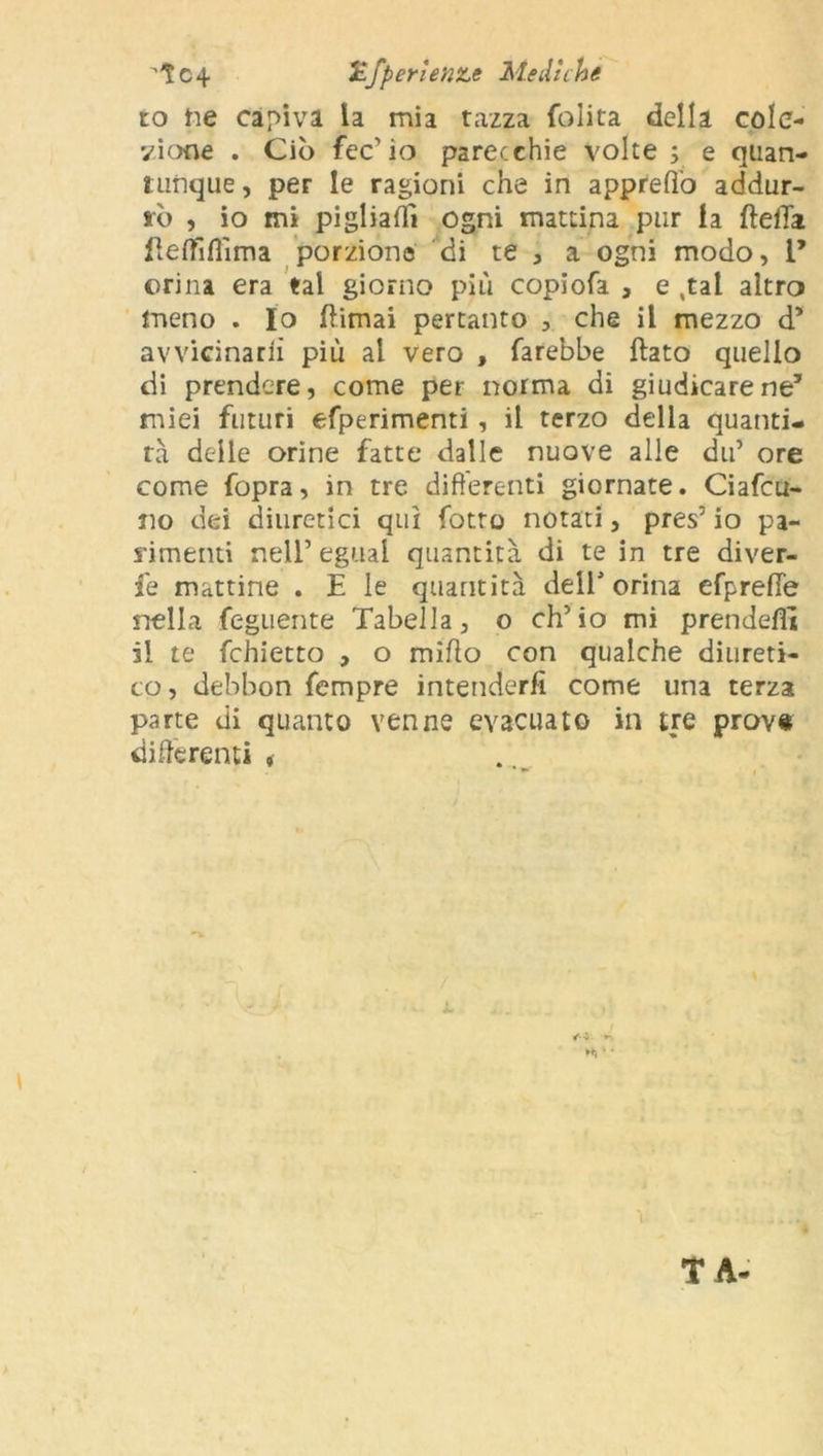 tc4 HfperieniLe Mediche to ne capiva la mia tazza (olita della cole- vi otre . Ciò fec’io parecchie volte ; e quan- tunque , per le ragioni che in appreff’o addur- rò , io mi pigliali! ogni mattina pur la (Iella (lefffiflìma porzione di te , a ogni modo, 1’ orina era tal giorno più copiofa , e .tal altro meno . Io (limai pertanto , che il mezzo d* avvicinarli più al vero , farebbe flato quello di prendere, come per norma di giudicare ne’ miei futuri efperimenti , il terzo della quanti- tà delle orine fatte dalle nuove alle du’ ore come fopra, in tre differenti giornate. Ciafcu- iio dei diuretici qui fotte notati, pres’ io pa- rimenti nell’ eguai quantità di te in tre diver- fe mattine . E le quantità dell’orina efprefie nella feguente Tabella, o eh’ io mi prendefì! il te fchietto , o miffo con qualche diureti- co , debbon fempre intenderli come una terza parte di quanto venne evacuato in tre prov« differenti , ì • T A-