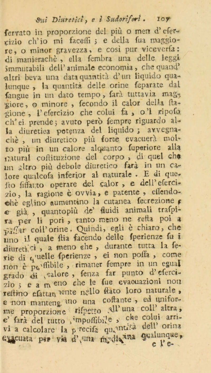 fervato in proporzione del più o men d’efer- iqizio ch’io mi facetfi 5 e della fua maggio- re, o minor gravezza, e così pur viccverfa: di manierachè , ella fembra una delle leggi immutabili dell’ animale economìa , che quand1 -altri beva una data quantità d’uri liquido qua- lunque , la quantità delle orine feparate dal fangue in un dato tempo, dirà tuttavìa, mag-, giore, o minore , fecondo jl calor della ila- gione , l’efercizio che colui fa, o’I iripofo eh’ei prende5 avuto però Tempre riguardo al- la diuretica potenza del liquido ; avvegna- ché , un diuretico più forte evacuerà mol- to più in un calore alquanto fuperiore alla naturai coflituzione del corpo , di quel ch« un altro più debole diuretico farà in un ca- lore qualcofa inferior al naturale . E di que- llo fiffauto operare del calor , e dell’eferci- 2Ì0, la ragione c ovvia, e patente , efiendo- ©hè eglino aumentino la cutanea fecrezione $ e già, , quantopiù de’ fluidi animali traspi- ra per li pori , tanto meno ne retta poi a coir orine. Quindi, egli è chiaro, che imo il quale flia facendo delle fperienze fu i diuretici , a meno che , durante tutta la fe- rie di t/uelle fperienze , ei non poiTa , come non è punibile , rimaner Tempre in un egual grado di vcalore , fenza far punto d’eferci- zio 5 e a m eno che te fue evacuazioni non reftino efattaniente nello flato loro naturale , e non manteng, ano una collante , ed tini tor- me proporzione rifpctto una C°H altra, €’ farà del tutto Jmpoflìbù’e > c^e coJu,1 afri vi a calcolare la p reci fa quanti» dell orma ey&cuata p«* via d’d-ina $PaluIJ^ue*