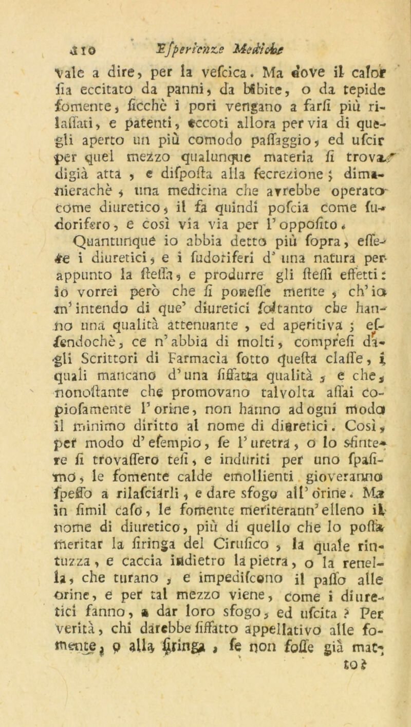 *110 -3?fper lenze Mettici^ Vale a dire, per la vefcica. Ma dove il caloir ila eccitato da panni, da bfibite, o da tepide fornente, ficchc i pori vengano a far fi più ri- laffati, e patenti, tccoti allora pervia di que- gli aperto un più comodo paiTaggio, ed ufeir per quel mezzo qualunque materia fi trova.'' digià atta , e difpoffa alla («erezione } dim*- nierachè , una medicina che avrebbe operato- come diuretico, il fa quindi pofeia come fu* dorifero, e così via via per l’oppofito * Quantunque io abbia detto più fopra, efle^ lire i diuretici, e i fudoriferi d* una natura per- appunto la IfelTa, e produrre gli (fedi effetti : 10 vorrei però che fi poHefle mente , eh’ io in5 intendo di que’ diuretici Coi tanto che han-- no una qualità attenuante , ed aperitivi ; ef- fendochè, ce n’ abbia di molti, comprefì da- rgli Scrittori di Farmacìa fotto quella claiTe, i quali mancano d’una fiffatia qualità 3 e che, nonoftante che promovano talvolta affai co- piofamente l’orine, non hanno ad ogni moda 11 minimo diritto al nome di diarerici. Così, pct modo d’ efempio, fe l’uretra, o lo sfìnte* re fi trovaffero tefi, e induriti per uno fpafi- md, le fornente calde emollienti gioveranno fpeffo a rilafciarli, e dare sfogo all’orine. Ma in fimil cafo, le fornente meriterann’elleno il nome di diuretico, più di quello che lo podi meritar la firinga del Cirillico , la quale rin- tuzza , e caccia indietro la pietra, o la renel- la, che turano , e impedirono il palio alle orine, e per tal mezzo viene, come i diure- tici fanno, * dar loro sfogo, ed ufeita ? Per verità, chi darebbe fiffatto appellativo alle fo- rnente ? 9 alla Aringa , fe non folle già mat- to?
