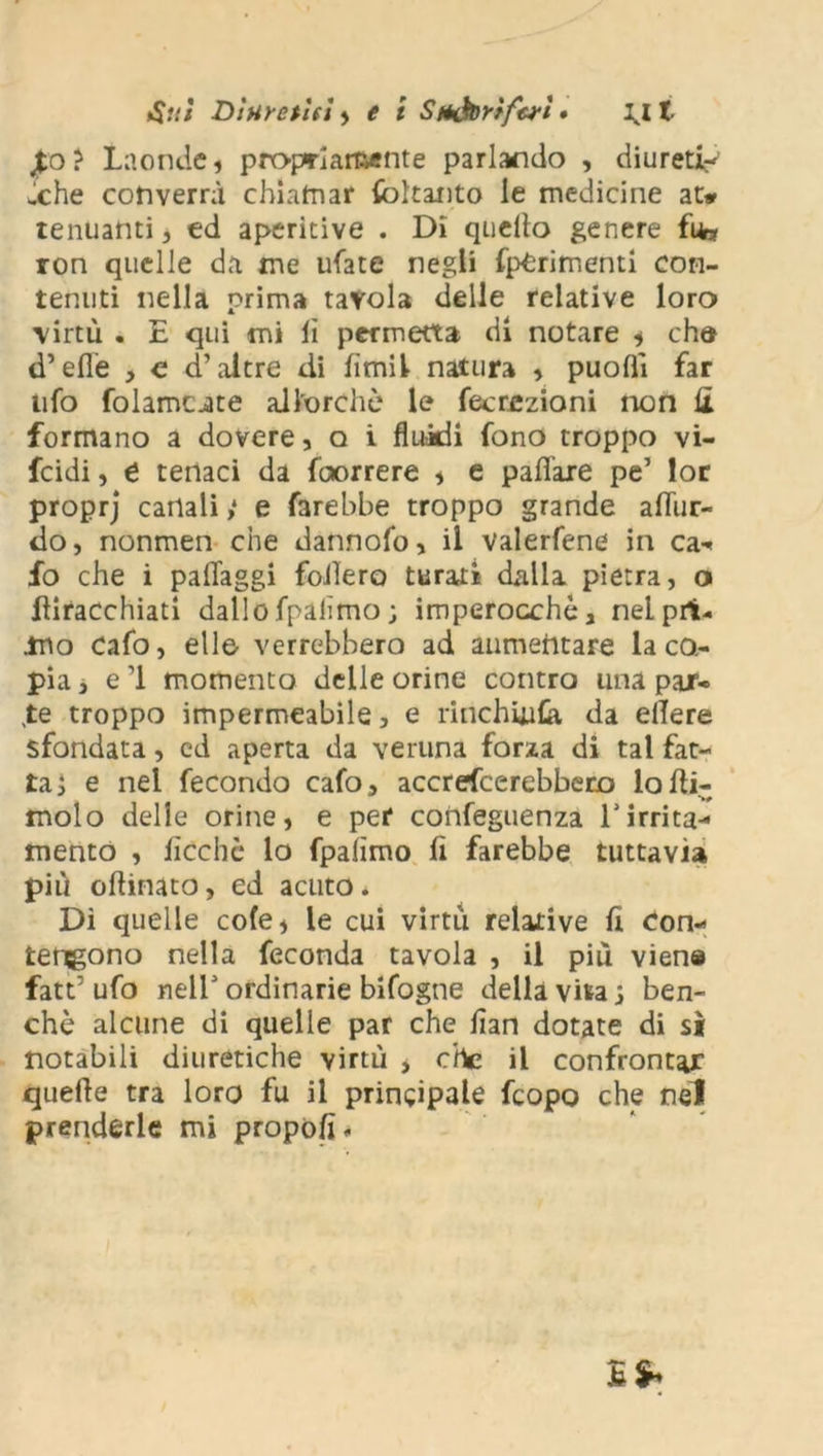 Atti Dìuretìri , e i StHÌtortfaì # lj. t £o? Laonde, propriamente parlando , diureti- che converrà chiamar fòltanto le medicine at* tenuanti, ed aperitive . Di quello genere fife ron quelle da me tifate negli (perimenti con- tenuti nella prima tavola delle relative loro virtù . E qui mi li permetta di notare , che d’elle , c d’altre di fimi! natura , puolìi far ufo folamc-ate allorché le fecrazioni non £ formano a dovere, q i fluidi fono troppo vi- fcidi, e tenaci da faorrere , e pafl'are pe’ lor proprj cariali ,* e farebbe troppo grande afliir- tìo, nonmen che dannofo, il valerfene in ca- fo che i paflaggi fodero turati dalla pietra, o diracchiati dallo fpalìmo ; imperocché, nel pri- mo cafo, elle- verrebbero ad aumentare la co- pia , e 1 momento delle orine contro una par- te troppo impermeabile, e rinchiudi da edere sfondata, ed aperta da veruna forza di tal fat- ta ì e nel fecondo cafo, accrescerebbero lodi- molo delle orine, e per confeguenza Tirrita- mento , deche lo fpalìmo fi farebbe tuttavia più odinato, ed acuto . Dì quelle cole, le cui virtù relative fi con- tengono nella feconda tavola , il più viena fatt’ ufo neir ordinarie bifogne della \m j ben- ché alcune di quelle par che flan dotate di sì notabili diuretiche virtù > che il confrontar quede tra loro fu il principale feopo che nel