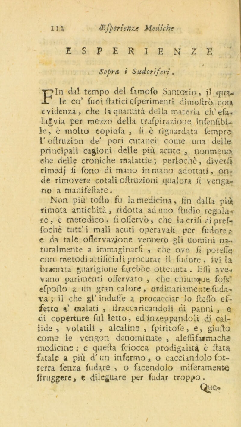 JEfportene? Mediche m ESPERIENZE Sopra i Sudorìferi. Fin dal tempo del famofo Santario, il quv le co’ fuoi datici efperimenti dimoftrò con evidenza, che la quantità delia materia eh’efa- laSvia per mezzo della trafpirazione infenlibi- le, è molto copiofa , fi è riguardata tempre E oftruzion de' pori cutanei come una delle principali cagioni delle più acute. , noumeno* che delle croniche malattie ; perlochc, diverfi rimedj li fono di mano in mano adottati, on- de rimovere cotali oftruzioni qualora lì venga- no a manifefiare. Non più tolto fu la medicina, fin dalla più rimota antichità, ridotta aduno fludio regola-» re, e metodico, fiolTervò, che la crili di pref-» fochè tutt’i mali acuti operava!! per fudore,* e da tale ofierva/fone vennero gli uomini na- turalmente a immaginarli , che ove fi porgile con metodi artificiali procurar il fudore , ivi U bramata guarigione farebbe ottenuta . Elìì ave-- vano parimenti oilervato , che chiunque fofs’ cfpofio a un gran calore, ordinariamente fonda- va 5 il che gl’ indulìe a procacciar lo Hello ef- fetto a’ malati , iiraccaricandoli di panni , e di coperture fui letto, ed inzeppandoli di cal- lide , volatili , alcaline , fpiritofe, e, giudo come le vengon denominate , alefììfarmache medicine ; e quella fciocca prodigalità è fiata fatale a più d’un infermo, o cacciandolo fot- terra fenza fudare , o facendolo miferamenc^ friggere, e dileguare per fudar troppo.