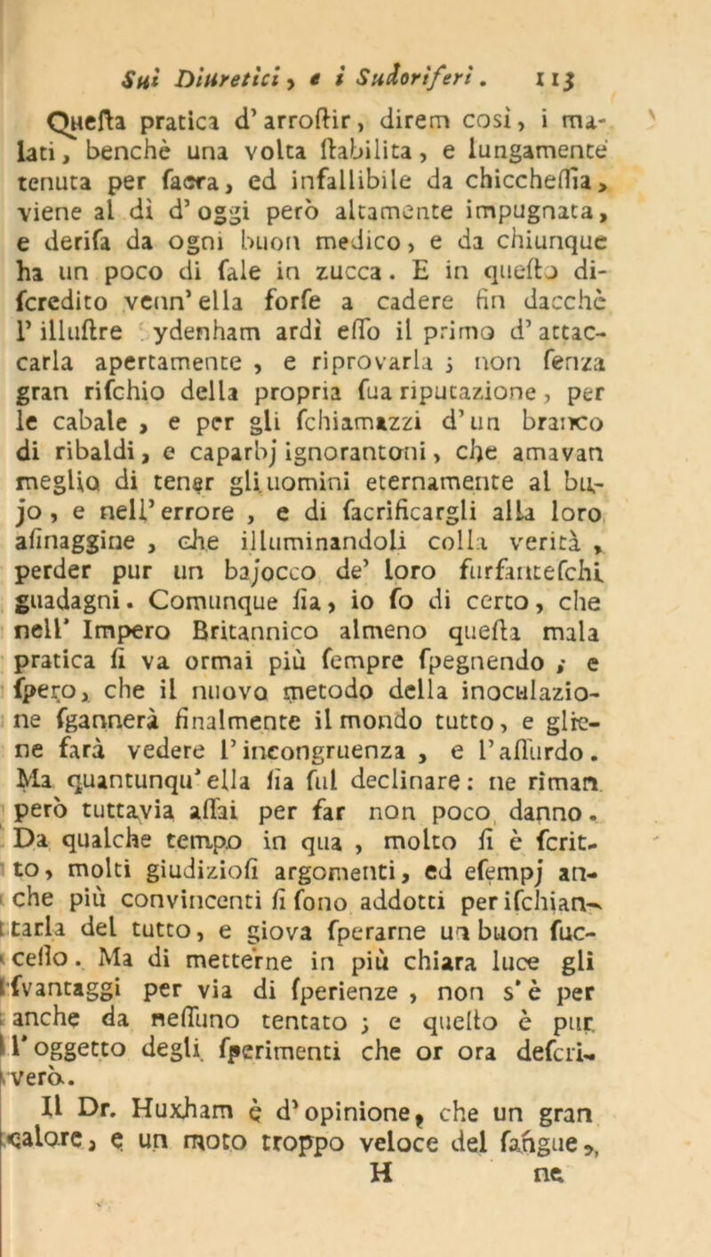 Quefta pratica d’arroftir, direna così, i ma- lati, benché una volta (labilità, e lungamente tenuta per facra, ed infallibile da chiccheffia, viene al dì d’oggi però altamente impugnata, e derifa da ogni buon medico, e da chiunque ha un poco di Tale in zucca. E in quello di- fcredito venn’ella forfè a cadere fin dacché 1* illuftre ydenham ardì eflb il primo d’attac- carla apertamente , e riprovarla j non fenza gran rifchio della propria fua riputazione, per le cabale , e per gli fchiamazzi d’un branco di ribaldi, e caparbj ignorantoni, che amavan meglio di tener gli uomini eternamente al bu- jo, e nell’ errore , e di facrificargli alla loro afinaggine , die illuminandoli colla verità , perder pur un bajocco de’ loro furfmtefchl guadagni. Comunque fia> io fo di certo, che nel! Impero Britannico almeno quelli mala pratica lì va ormai più fempre fpegnendo ,* e fpero, che il nuovo metodo della inoculazio- ne fgannerà finalmente il mondo tutto, e glie- ne farà vedere l’incongruenza , e l’affurdo . Ma quantunqu’ella lia fui declinare: ne rimari però tuttavia affai per far non poco danno. Da qualche tempo in qua , molto lì è fcrit- to, molti giudizio!! argomenti, ed efempj an- che più convincenti fi fono addotti perifchian^ [ tarla del tutto, e giova fperarne un buon fuc- > cello. Ma di metterne in più chiara luce gli i fvantaggi per via di fperienze , non s'è per anche da neffuno tentato ; e quello è pur. U‘oggetto degli ferimenti che or ora deferì- xvera. Il Dr. Huxham è d'opinione t che un gran qalorc, e un moto troppo veloce del fahgue9) H ne