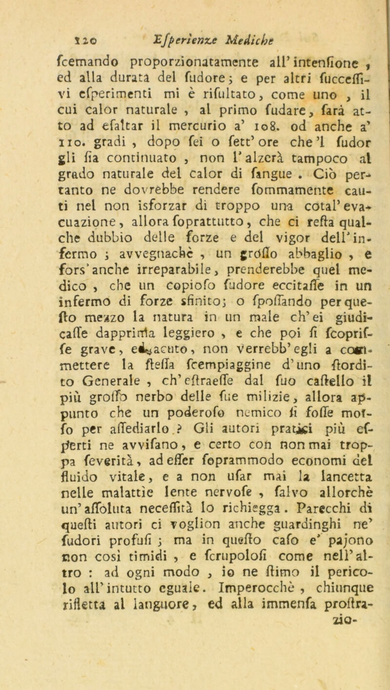 fcemando proporzionatamente all’ intenfione , ed alla durata del fudore ; e per altri {uccelli- vi cfperimenti mi è rifultato, come uno , il cui calor naturale , al primo fudare, farà at- to ad efaltar il mercurio a’ 108. od anche a’ no. gradi , dopo fei o fett’ore che ’l fudor gli ha continuato , non l'alzerà tampoco al grado naturale dei calor di fangue . Ciò per-* tanto ne dovrebbe rendere fommamente cau- ti nel non isforzar di troppo una cotal’ eva* cuazione , allora foprattutto, che ci refta qual- che dubbio delle forze e del vigor dell'in- fermo ; avvegnaché , un grodo abbaglio , e fors’anche irreparabile, prenderebbe quel me- dico , che un copiofo fudore eccitale in un infermo di forze sfinito; o fpodando per que- llo mezzo la natura in un male eh’ei giudi- cade dapprima leggiero > e che poi fi feoprif- fe grave, ed^acuto, non verrebb’egli a com- mettere la {leda feempiaggine d’uno rtordi- to Generale , ch’cflraede dal fuo cartello il più grolfo nerbo delle fu e milizie, allora ap- punto che un poderofo nemico fi forte mof- fo per adediarlo ? Gli autori pratici più of- ferti ne avvifano, e certo con non mai trop- pa feverità, ad effer feprammodo economi del fluido vitale, e a non ufar mai la lancetta nelle malattìe lente ncrvofe , falvo allorché un’aflfoluta neceflìtà lo richiegga . Parecchi di quelli autori ci voglion anche guardinghi rtey fudori profufi ; ma in quello cafo e' pajono non così timidi , e fcrupolofì come nell’al- tro : ad ogni modo , io ne rtimo il perico- lo all’intutto eguale. Imperocché , chiunque rifletta al languore, ed alla immenfa prollra- zio-